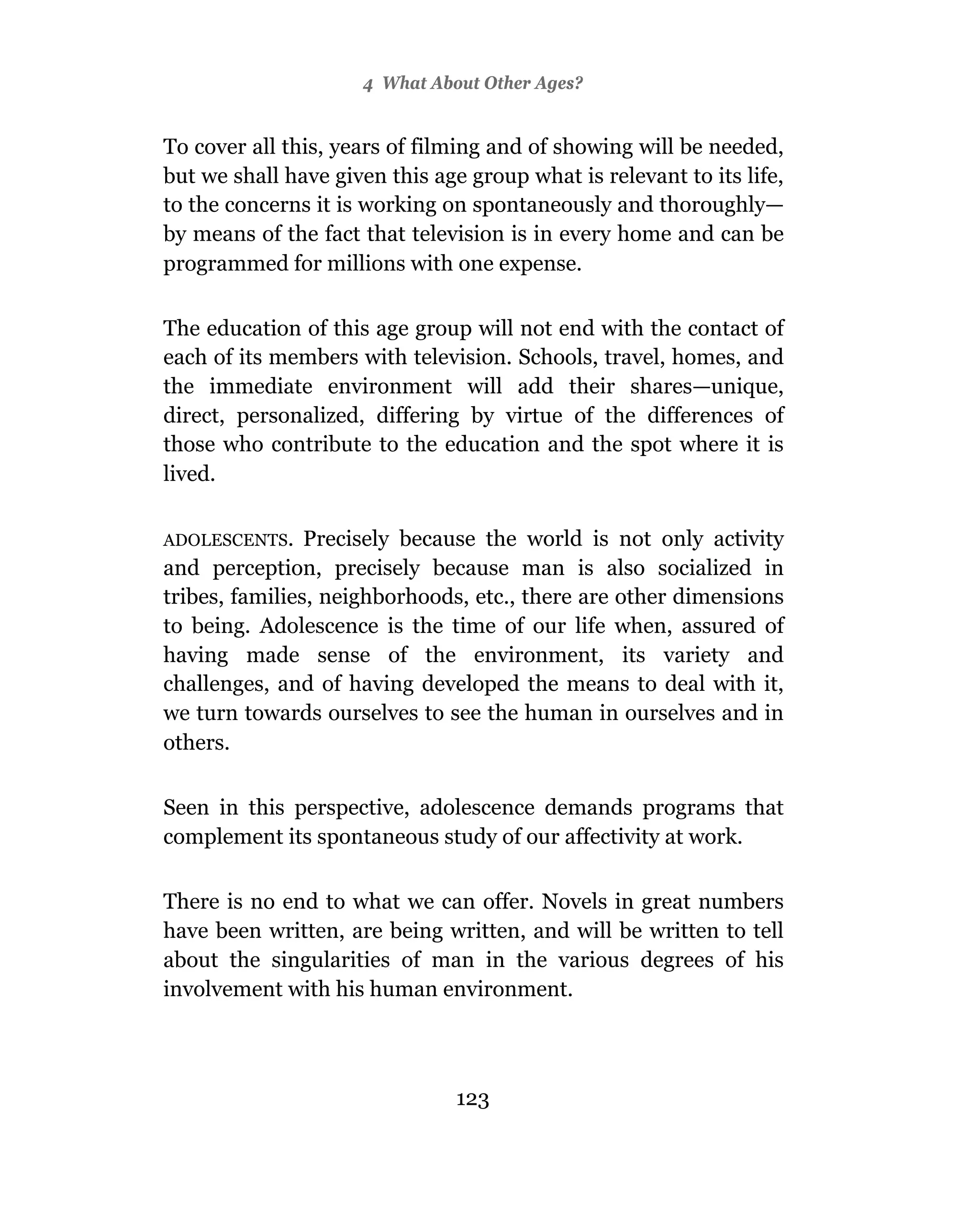 4 What About Other Ages?


To cover all this, years of filming and of showing will be needed,
but we shall have given this age group what is relevant to its life,
to the concerns it is working on spontaneously and thoroughly—
by means of the fact that television is in every home and can be
programmed for millions with one expense.

The education of this age group will not end with the contact of
each of its members with television. Schools, travel, homes, and
the immediate environment will add their shares—unique,
direct, personalized, differing by virtue of the differences of
those who contribute to the education and the spot where it is
lived.

ADOLESCENTS.    Precisely because the world is not only activity
and perception, precisely because man is also socialized in
tribes, families, neighborhoods, etc., there are other dimensions
to being. Adolescence is the time of our life when, assured of
having made sense of the environment, its variety and
challenges, and of having developed the means to deal with it,
we turn towards ourselves to see the human in ourselves and in
others.

Seen in this perspective, adolescence demands programs that
complement its spontaneous study of our affectivity at work.

There is no end to what we can offer. Novels in great numbers
have been written, are being written, and will be written to tell
about the singularities of man in the various degrees of his
involvement with his human environment.



                                123
 