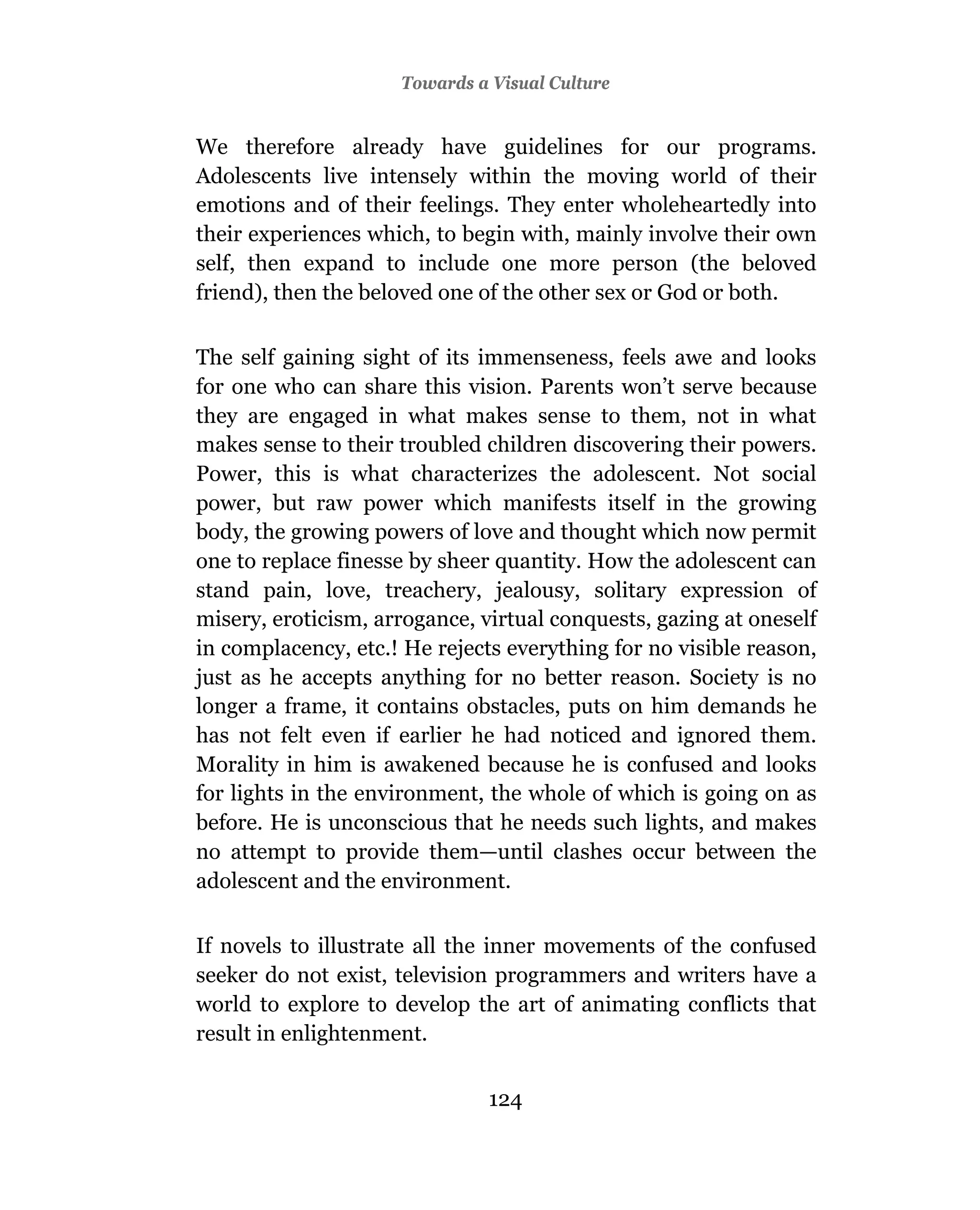 Towards a Visual Culture


We therefore already have guidelines for our programs.
Adolescents live intensely within the moving world of their
emotions and of their feelings. They enter wholeheartedly into
their experiences which, to begin with, mainly involve their own
self, then expand to include one more person (the beloved
friend), then the beloved one of the other sex or God or both.

The self gaining sight of its immenseness, feels awe and looks
for one who can share this vision. Parents won’t serve because
they are engaged in what makes sense to them, not in what
makes sense to their troubled children discovering their powers.
Power, this is what characterizes the adolescent. Not social
power, but raw power which manifests itself in the growing
body, the growing powers of love and thought which now permit
one to replace finesse by sheer quantity. How the adolescent can
stand pain, love, treachery, jealousy, solitary expression of
misery, eroticism, arrogance, virtual conquests, gazing at oneself
in complacency, etc.! He rejects everything for no visible reason,
just as he accepts anything for no better reason. Society is no
longer a frame, it contains obstacles, puts on him demands he
has not felt even if earlier he had noticed and ignored them.
Morality in him is awakened because he is confused and looks
for lights in the environment, the whole of which is going on as
before. He is unconscious that he needs such lights, and makes
no attempt to provide them—until clashes occur between the
adolescent and the environment.

If novels to illustrate all the inner movements of the confused
seeker do not exist, television programmers and writers have a
world to explore to develop the art of animating conflicts that
result in enlightenment.


                               124
 