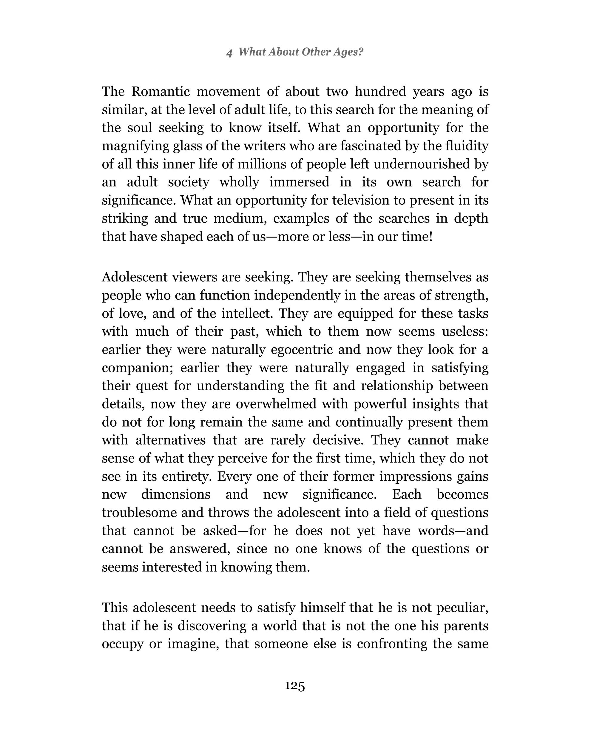 4 What About Other Ages?


The Romantic movement of about two hundred years ago is
similar, at the level of adult life, to this search for the meaning of
the soul seeking to know itself. What an opportunity for the
magnifying glass of the writers who are fascinated by the fluidity
of all this inner life of millions of people left undernourished by
an adult society wholly immersed in its own search for
significance. What an opportunity for television to present in its
striking and true medium, examples of the searches in depth
that have shaped each of us—more or less—in our time!

Adolescent viewers are seeking. They are seeking themselves as
people who can function independently in the areas of strength,
of love, and of the intellect. They are equipped for these tasks
with much of their past, which to them now seems useless:
earlier they were naturally egocentric and now they look for a
companion; earlier they were naturally engaged in satisfying
their quest for understanding the fit and relationship between
details, now they are overwhelmed with powerful insights that
do not for long remain the same and continually present them
with alternatives that are rarely decisive. They cannot make
sense of what they perceive for the first time, which they do not
see in its entirety. Every one of their former impressions gains
new dimensions and new significance. Each becomes
troublesome and throws the adolescent into a field of questions
that cannot be asked—for he does not yet have words—and
cannot be answered, since no one knows of the questions or
seems interested in knowing them.

This adolescent needs to satisfy himself that he is not peculiar,
that if he is discovering a world that is not the one his parents
occupy or imagine, that someone else is confronting the same


                                 125
 