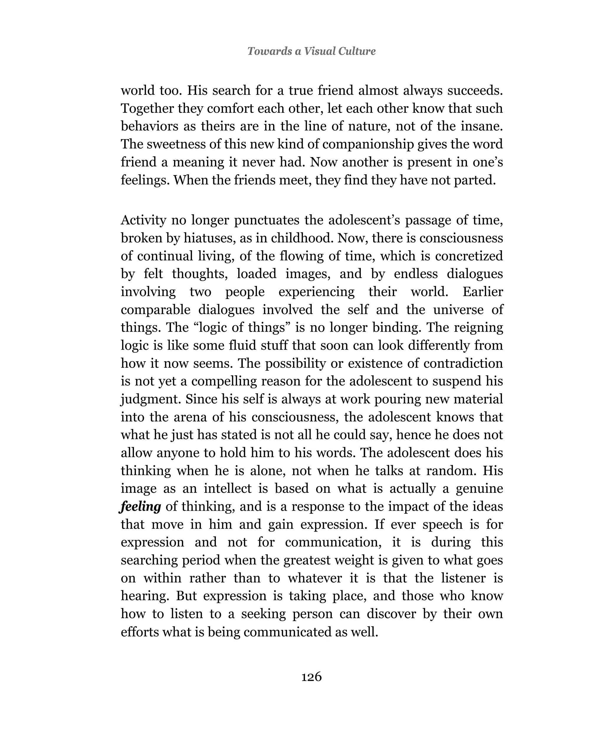 Towards a Visual Culture


world too. His search for a true friend almost always succeeds.
Together they comfort each other, let each other know that such
behaviors as theirs are in the line of nature, not of the insane.
The sweetness of this new kind of companionship gives the word
friend a meaning it never had. Now another is present in one’s
feelings. When the friends meet, they find they have not parted.

Activity no longer punctuates the adolescent’s passage of time,
broken by hiatuses, as in childhood. Now, there is consciousness
of continual living, of the flowing of time, which is concretized
by felt thoughts, loaded images, and by endless dialogues
involving two people experiencing their world. Earlier
comparable dialogues involved the self and the universe of
things. The “logic of things” is no longer binding. The reigning
logic is like some fluid stuff that soon can look differently from
how it now seems. The possibility or existence of contradiction
is not yet a compelling reason for the adolescent to suspend his
judgment. Since his self is always at work pouring new material
into the arena of his consciousness, the adolescent knows that
what he just has stated is not all he could say, hence he does not
allow anyone to hold him to his words. The adolescent does his
thinking when he is alone, not when he talks at random. His
image as an intellect is based on what is actually a genuine
feeling of thinking, and is a response to the impact of the ideas
that move in him and gain expression. If ever speech is for
expression and not for communication, it is during this
searching period when the greatest weight is given to what goes
on within rather than to whatever it is that the listener is
hearing. But expression is taking place, and those who know
how to listen to a seeking person can discover by their own
efforts what is being communicated as well.


                               126
 