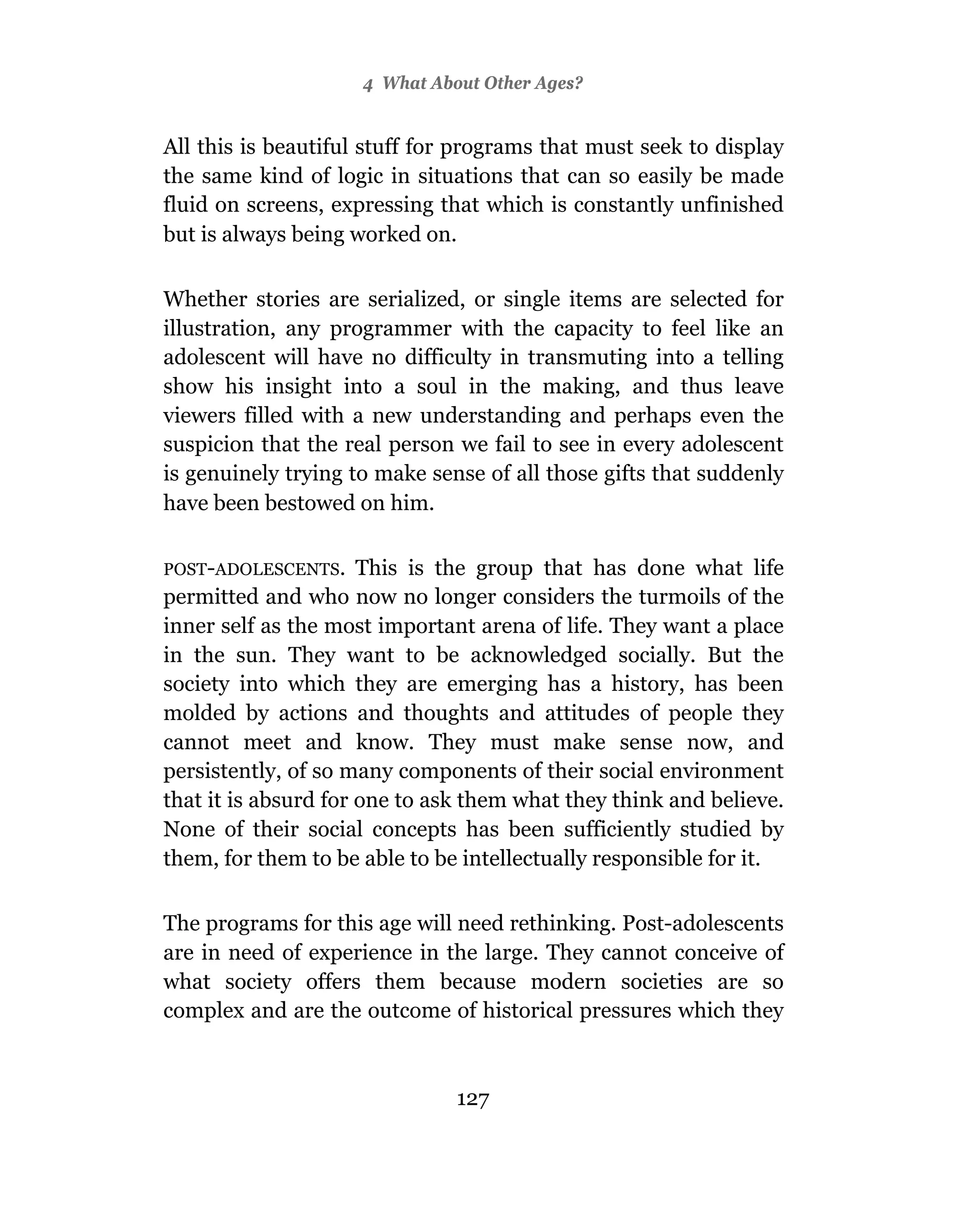 4 What About Other Ages?


All this is beautiful stuff for programs that must seek to display
the same kind of logic in situations that can so easily be made
fluid on screens, expressing that which is constantly unfinished
but is always being worked on.

Whether stories are serialized, or single items are selected for
illustration, any programmer with the capacity to feel like an
adolescent will have no difficulty in transmuting into a telling
show his insight into a soul in the making, and thus leave
viewers filled with a new understanding and perhaps even the
suspicion that the real person we fail to see in every adolescent
is genuinely trying to make sense of all those gifts that suddenly
have been bestowed on him.

POST-ADOLESCENTS.     This is the group that has done what life
permitted and who now no longer considers the turmoils of the
inner self as the most important arena of life. They want a place
in the sun. They want to be acknowledged socially. But the
society into which they are emerging has a history, has been
molded by actions and thoughts and attitudes of people they
cannot meet and know. They must make sense now, and
persistently, of so many components of their social environment
that it is absurd for one to ask them what they think and believe.
None of their social concepts has been sufficiently studied by
them, for them to be able to be intellectually responsible for it.

The programs for this age will need rethinking. Post-adolescents
are in need of experience in the large. They cannot conceive of
what society offers them because modern societies are so
complex and are the outcome of historical pressures which they



                               127
 