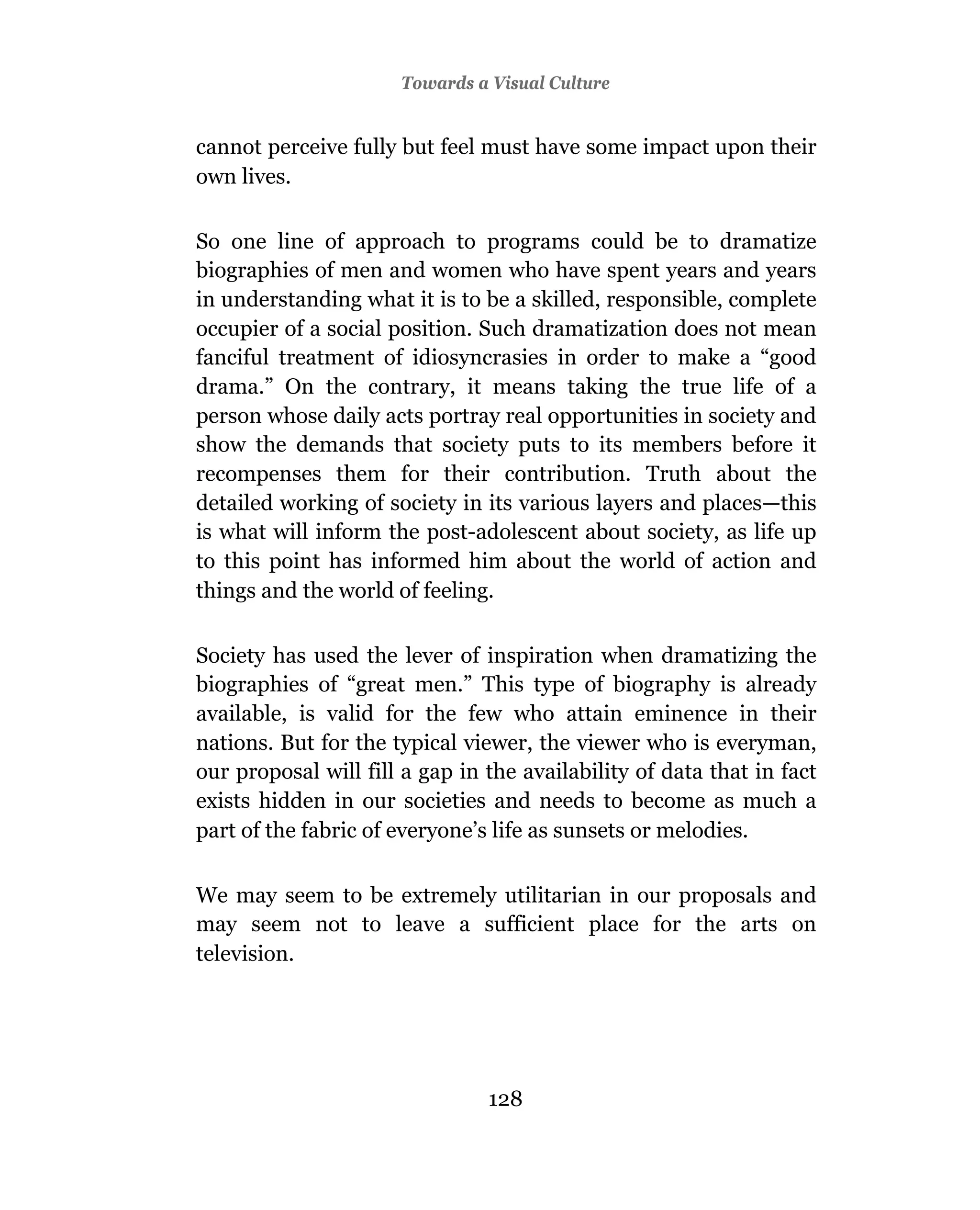 Towards a Visual Culture


cannot perceive fully but feel must have some impact upon their
own lives.

So one line of approach to programs could be to dramatize
biographies of men and women who have spent years and years
in understanding what it is to be a skilled, responsible, complete
occupier of a social position. Such dramatization does not mean
fanciful treatment of idiosyncrasies in order to make a “good
drama.” On the contrary, it means taking the true life of a
person whose daily acts portray real opportunities in society and
show the demands that society puts to its members before it
recompenses them for their contribution. Truth about the
detailed working of society in its various layers and places—this
is what will inform the post-adolescent about society, as life up
to this point has informed him about the world of action and
things and the world of feeling.

Society has used the lever of inspiration when dramatizing the
biographies of “great men.” This type of biography is already
available, is valid for the few who attain eminence in their
nations. But for the typical viewer, the viewer who is everyman,
our proposal will fill a gap in the availability of data that in fact
exists hidden in our societies and needs to become as much a
part of the fabric of everyone’s life as sunsets or melodies.

We may seem to be extremely utilitarian in our proposals and
may seem not to leave a sufficient place for the arts on
television.




                                128
 