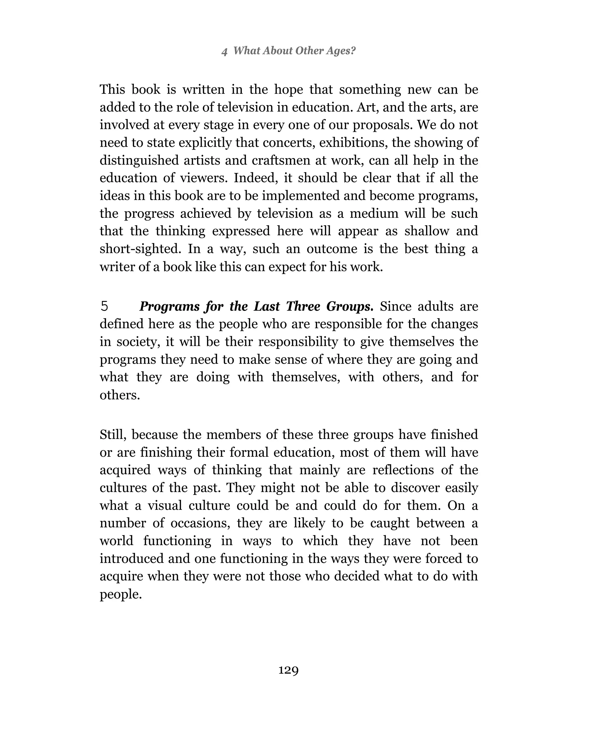 4 What About Other Ages?


This book is written in the hope that something new can be
added to the role of television in education. Art, and the arts, are
involved at every stage in every one of our proposals. We do not
need to state explicitly that concerts, exhibitions, the showing of
distinguished artists and craftsmen at work, can all help in the
education of viewers. Indeed, it should be clear that if all the
ideas in this book are to be implemented and become programs,
the progress achieved by television as a medium will be such
that the thinking expressed here will appear as shallow and
short-sighted. In a way, such an outcome is the best thing a
writer of a book like this can expect for his work.

5      Programs for the Last Three Groups. Since adults are
defined here as the people who are responsible for the changes
in society, it will be their responsibility to give themselves the
programs they need to make sense of where they are going and
what they are doing with themselves, with others, and for
others.

Still, because the members of these three groups have finished
or are finishing their formal education, most of them will have
acquired ways of thinking that mainly are reflections of the
cultures of the past. They might not be able to discover easily
what a visual culture could be and could do for them. On a
number of occasions, they are likely to be caught between a
world functioning in ways to which they have not been
introduced and one functioning in the ways they were forced to
acquire when they were not those who decided what to do with
people.




                                129
 