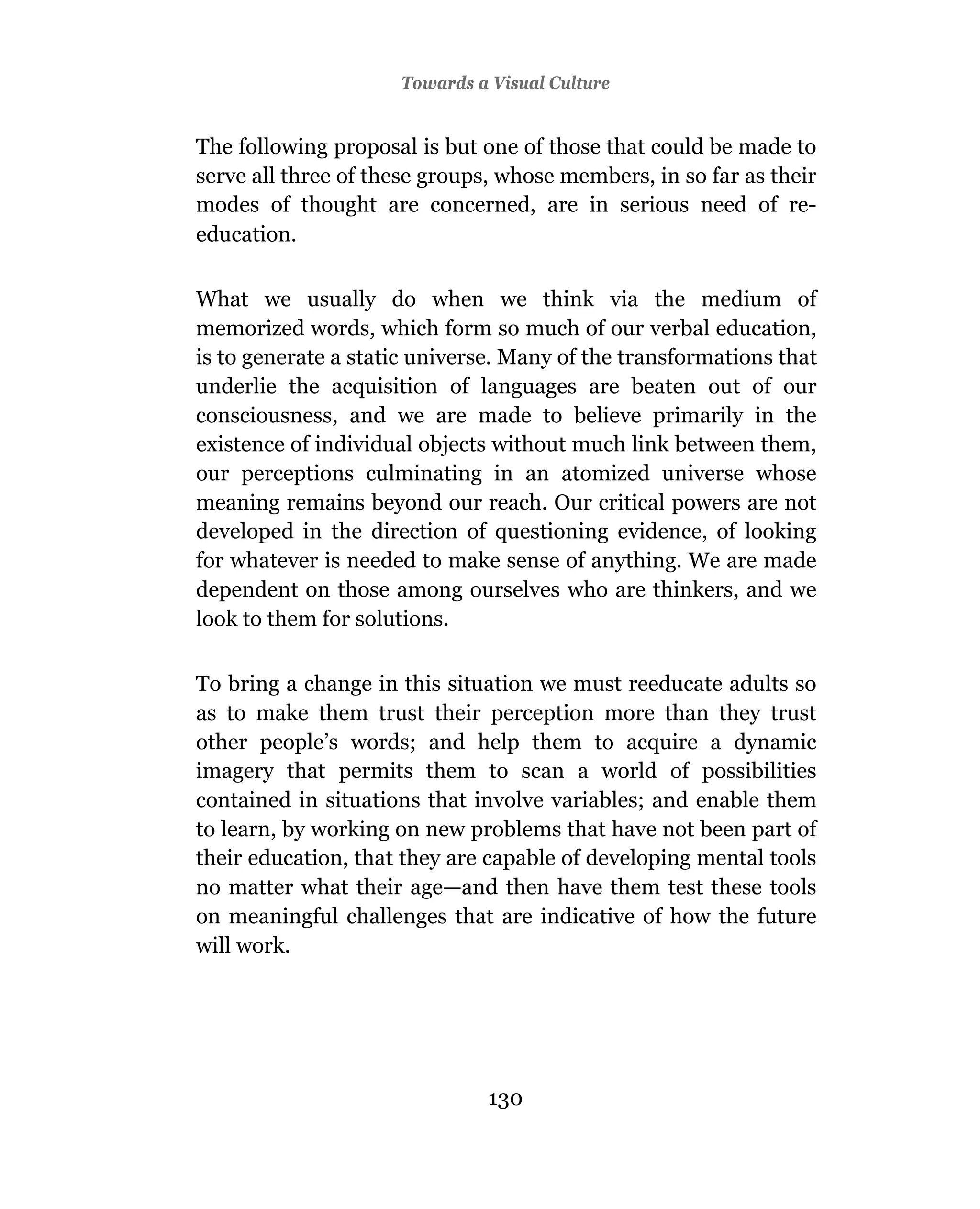 Towards a Visual Culture


The following proposal is but one of those that could be made to
serve all three of these groups, whose members, in so far as their
modes of thought are concerned, are in serious need of re-
education.

What we usually do when we think via the medium of
memorized words, which form so much of our verbal education,
is to generate a static universe. Many of the transformations that
underlie the acquisition of languages are beaten out of our
consciousness, and we are made to believe primarily in the
existence of individual objects without much link between them,
our perceptions culminating in an atomized universe whose
meaning remains beyond our reach. Our critical powers are not
developed in the direction of questioning evidence, of looking
for whatever is needed to make sense of anything. We are made
dependent on those among ourselves who are thinkers, and we
look to them for solutions.

To bring a change in this situation we must reeducate adults so
as to make them trust their perception more than they trust
other people’s words; and help them to acquire a dynamic
imagery that permits them to scan a world of possibilities
contained in situations that involve variables; and enable them
to learn, by working on new problems that have not been part of
their education, that they are capable of developing mental tools
no matter what their age—and then have them test these tools
on meaningful challenges that are indicative of how the future
will work.




                               130
 
