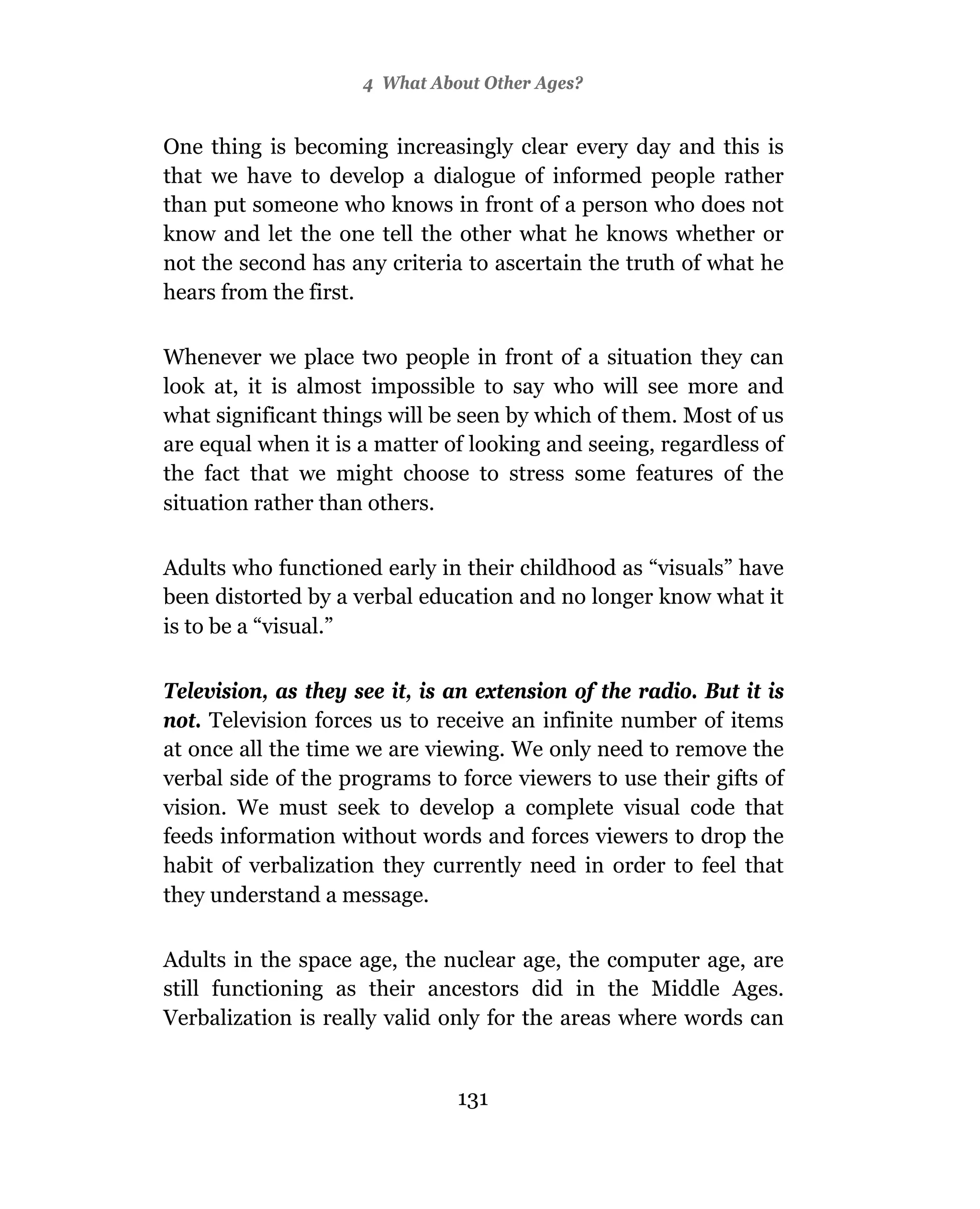 4 What About Other Ages?


One thing is becoming increasingly clear every day and this is
that we have to develop a dialogue of informed people rather
than put someone who knows in front of a person who does not
know and let the one tell the other what he knows whether or
not the second has any criteria to ascertain the truth of what he
hears from the first.

Whenever we place two people in front of a situation they can
look at, it is almost impossible to say who will see more and
what significant things will be seen by which of them. Most of us
are equal when it is a matter of looking and seeing, regardless of
the fact that we might choose to stress some features of the
situation rather than others.

Adults who functioned early in their childhood as “visuals” have
been distorted by a verbal education and no longer know what it
is to be a “visual.”

Television, as they see it, is an extension of the radio. But it is
not. Television forces us to receive an infinite number of items
at once all the time we are viewing. We only need to remove the
verbal side of the programs to force viewers to use their gifts of
vision. We must seek to develop a complete visual code that
feeds information without words and forces viewers to drop the
habit of verbalization they currently need in order to feel that
they understand a message.

Adults in the space age, the nuclear age, the computer age, are
still functioning as their ancestors did in the Middle Ages.
Verbalization is really valid only for the areas where words can


                               131
 