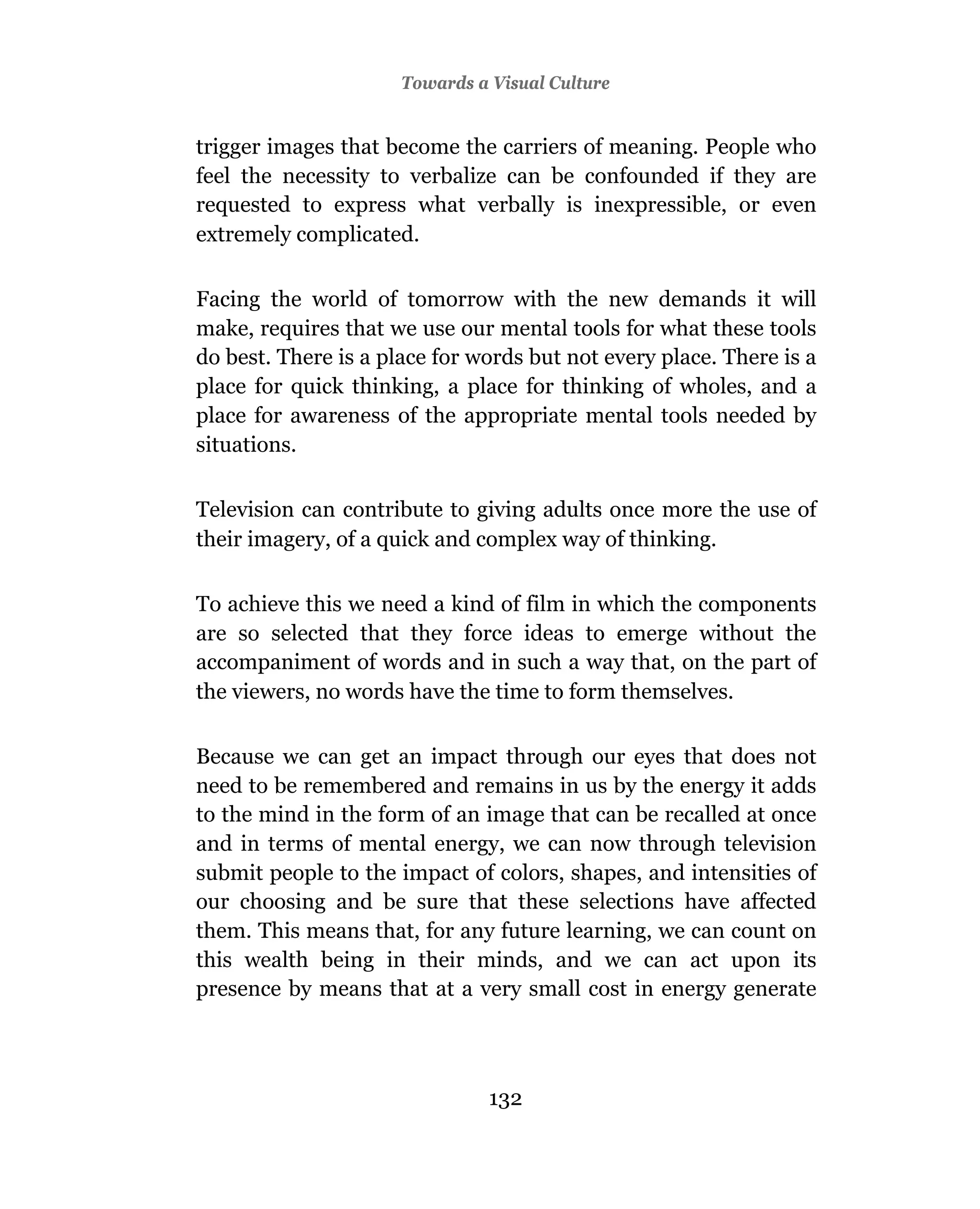 Towards a Visual Culture


trigger images that become the carriers of meaning. People who
feel the necessity to verbalize can be confounded if they are
requested to express what verbally is inexpressible, or even
extremely complicated.

Facing the world of tomorrow with the new demands it will
make, requires that we use our mental tools for what these tools
do best. There is a place for words but not every place. There is a
place for quick thinking, a place for thinking of wholes, and a
place for awareness of the appropriate mental tools needed by
situations.

Television can contribute to giving adults once more the use of
their imagery, of a quick and complex way of thinking.

To achieve this we need a kind of film in which the components
are so selected that they force ideas to emerge without the
accompaniment of words and in such a way that, on the part of
the viewers, no words have the time to form themselves.

Because we can get an impact through our eyes that does not
need to be remembered and remains in us by the energy it adds
to the mind in the form of an image that can be recalled at once
and in terms of mental energy, we can now through television
submit people to the impact of colors, shapes, and intensities of
our choosing and be sure that these selections have affected
them. This means that, for any future learning, we can count on
this wealth being in their minds, and we can act upon its
presence by means that at a very small cost in energy generate




                                132
 