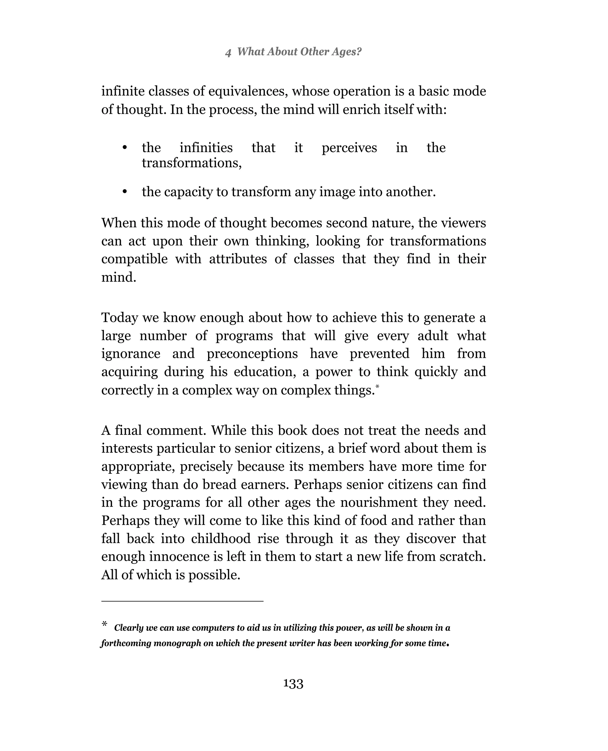 4 What About Other Ages?


infinite classes of equivalences, whose operation is a basic mode
of thought. In the process, the mind will enrich itself with:

     •    the infinities that                    it     perceives          in      the
          transformations,

     •    the capacity to transform any image into another.

When this mode of thought becomes second nature, the viewers
can act upon their own thinking, looking for transformations
compatible with attributes of classes that they find in their
mind.

Today we know enough about how to achieve this to generate a
large number of programs that will give every adult what
ignorance and preconceptions have prevented him from
acquiring during his education, a power to think quickly and
correctly in a complex way on complex things.*

A final comment. While this book does not treat the needs and
interests particular to senior citizens, a brief word about them is
appropriate, precisely because its members have more time for
viewing than do bread earners. Perhaps senior citizens can find
in the programs for all other ages the nourishment they need.
Perhaps they will come to like this kind of food and rather than
fall back into childhood rise through it as they discover that
enough innocence is left in them to start a new life from scratch.
All of which is possible.


*   Clearly we can use computers to aid us in utilizing this power, as will be shown in a
forthcoming monograph on which the present writer has been working for some time.



                                              133
 