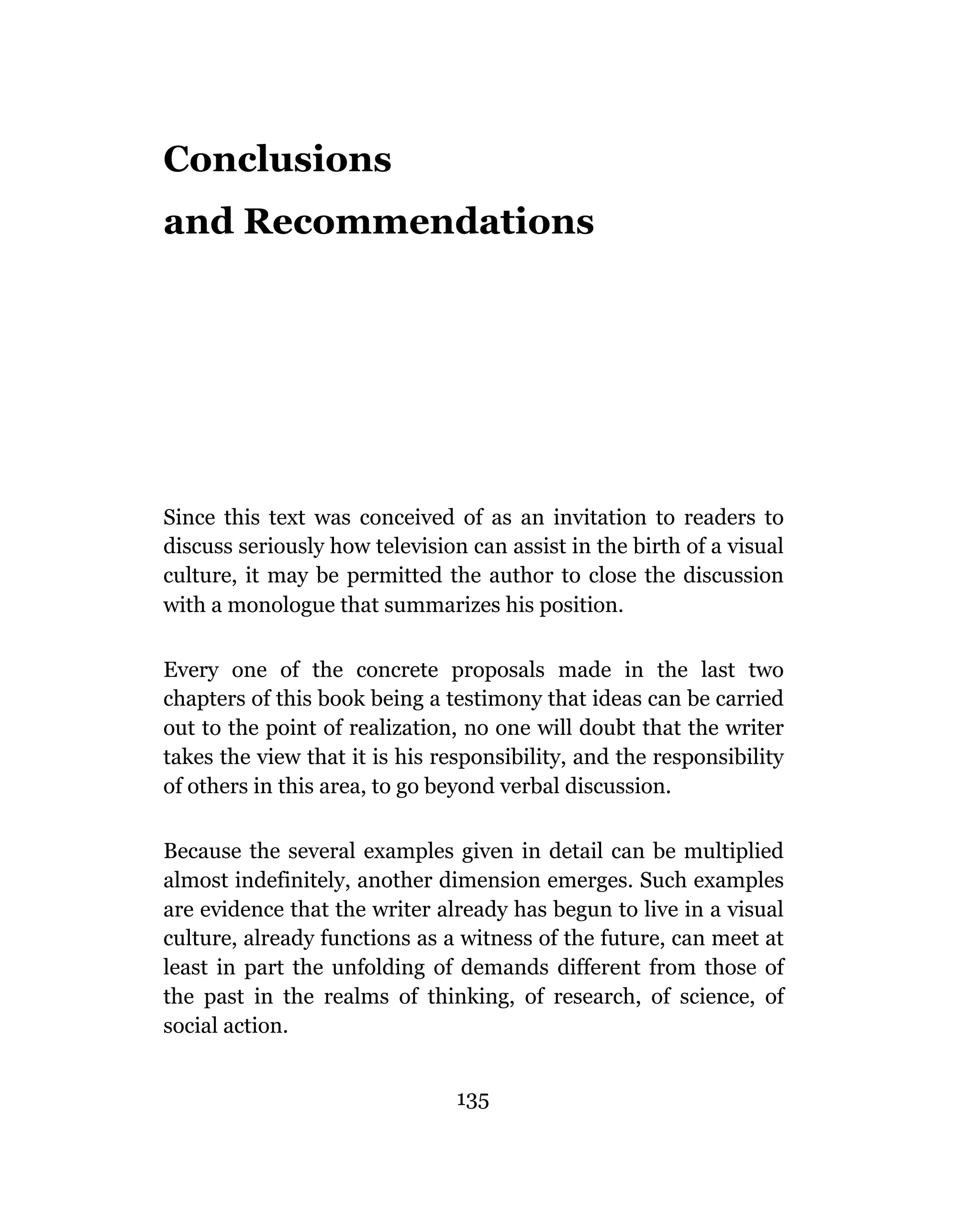 Conclusions
and Recommendations




Since this text was conceived of as an invitation to readers to
discuss seriously how television can assist in the birth of a visual
culture, it may be permitted the author to close the discussion
with a monologue that summarizes his position.

Every one of the concrete proposals made in the last two
chapters of this book being a testimony that ideas can be carried
out to the point of realization, no one will doubt that the writer
takes the view that it is his responsibility, and the responsibility
of others in this area, to go beyond verbal discussion.

Because the several examples given in detail can be multiplied
almost indefinitely, another dimension emerges. Such examples
are evidence that the writer already has begun to live in a visual
culture, already functions as a witness of the future, can meet at
least in part the unfolding of demands different from those of
the past in the realms of thinking, of research, of science, of
social action.


                                135
 
