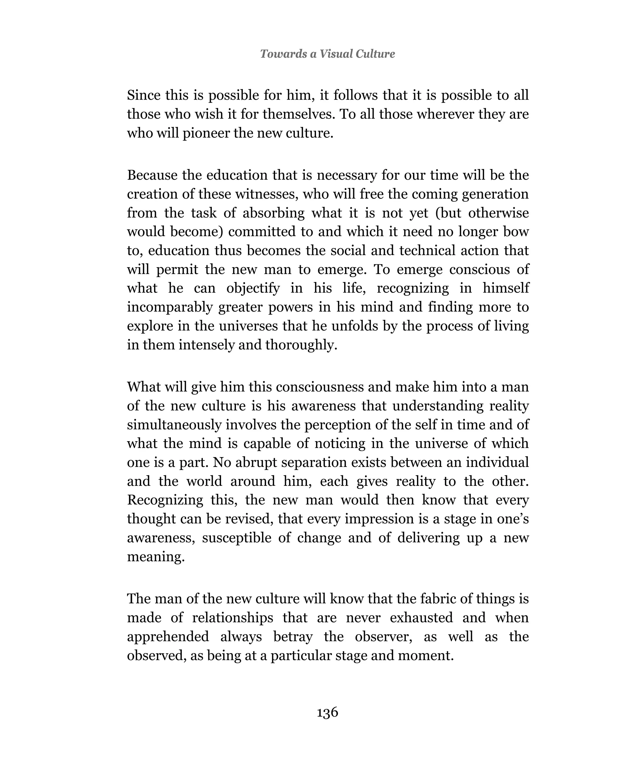 Towards a Visual Culture


Since this is possible for him, it follows that it is possible to all
those who wish it for themselves. To all those wherever they are
who will pioneer the new culture.

Because the education that is necessary for our time will be the
creation of these witnesses, who will free the coming generation
from the task of absorbing what it is not yet (but otherwise
would become) committed to and which it need no longer bow
to, education thus becomes the social and technical action that
will permit the new man to emerge. To emerge conscious of
what he can objectify in his life, recognizing in himself
incomparably greater powers in his mind and finding more to
explore in the universes that he unfolds by the process of living
in them intensely and thoroughly.

What will give him this consciousness and make him into a man
of the new culture is his awareness that understanding reality
simultaneously involves the perception of the self in time and of
what the mind is capable of noticing in the universe of which
one is a part. No abrupt separation exists between an individual
and the world around him, each gives reality to the other.
Recognizing this, the new man would then know that every
thought can be revised, that every impression is a stage in one’s
awareness, susceptible of change and of delivering up a new
meaning.

The man of the new culture will know that the fabric of things is
made of relationships that are never exhausted and when
apprehended always betray the observer, as well as the
observed, as being at a particular stage and moment.



                                136
 