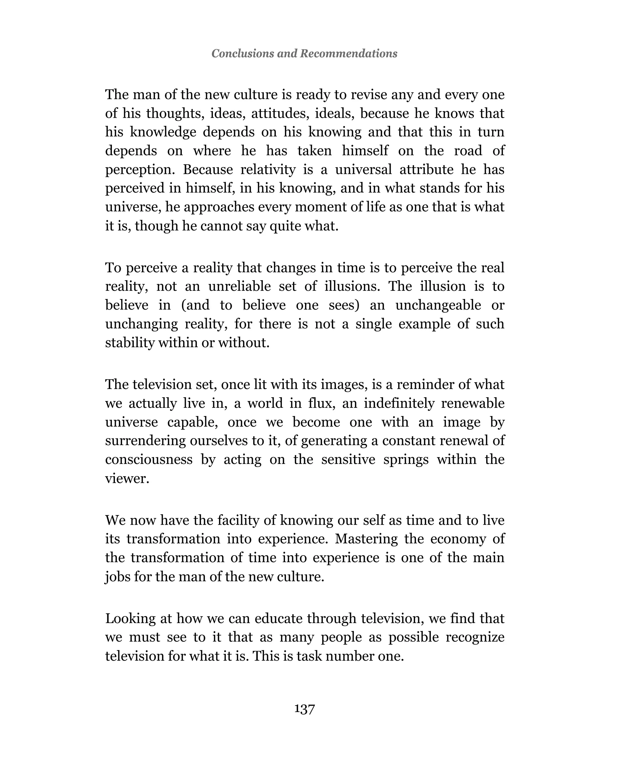 Conclusions and Recommendations


The man of the new culture is ready to revise any and every one
of his thoughts, ideas, attitudes, ideals, because he knows that
his knowledge depends on his knowing and that this in turn
depends on where he has taken himself on the road of
perception. Because relativity is a universal attribute he has
perceived in himself, in his knowing, and in what stands for his
universe, he approaches every moment of life as one that is what
it is, though he cannot say quite what.

To perceive a reality that changes in time is to perceive the real
reality, not an unreliable set of illusions. The illusion is to
believe in (and to believe one sees) an unchangeable or
unchanging reality, for there is not a single example of such
stability within or without.

The television set, once lit with its images, is a reminder of what
we actually live in, a world in flux, an indefinitely renewable
universe capable, once we become one with an image by
surrendering ourselves to it, of generating a constant renewal of
consciousness by acting on the sensitive springs within the
viewer.

We now have the facility of knowing our self as time and to live
its transformation into experience. Mastering the economy of
the transformation of time into experience is one of the main
jobs for the man of the new culture.

Looking at how we can educate through television, we find that
we must see to it that as many people as possible recognize
television for what it is. This is task number one.


                               137
 
