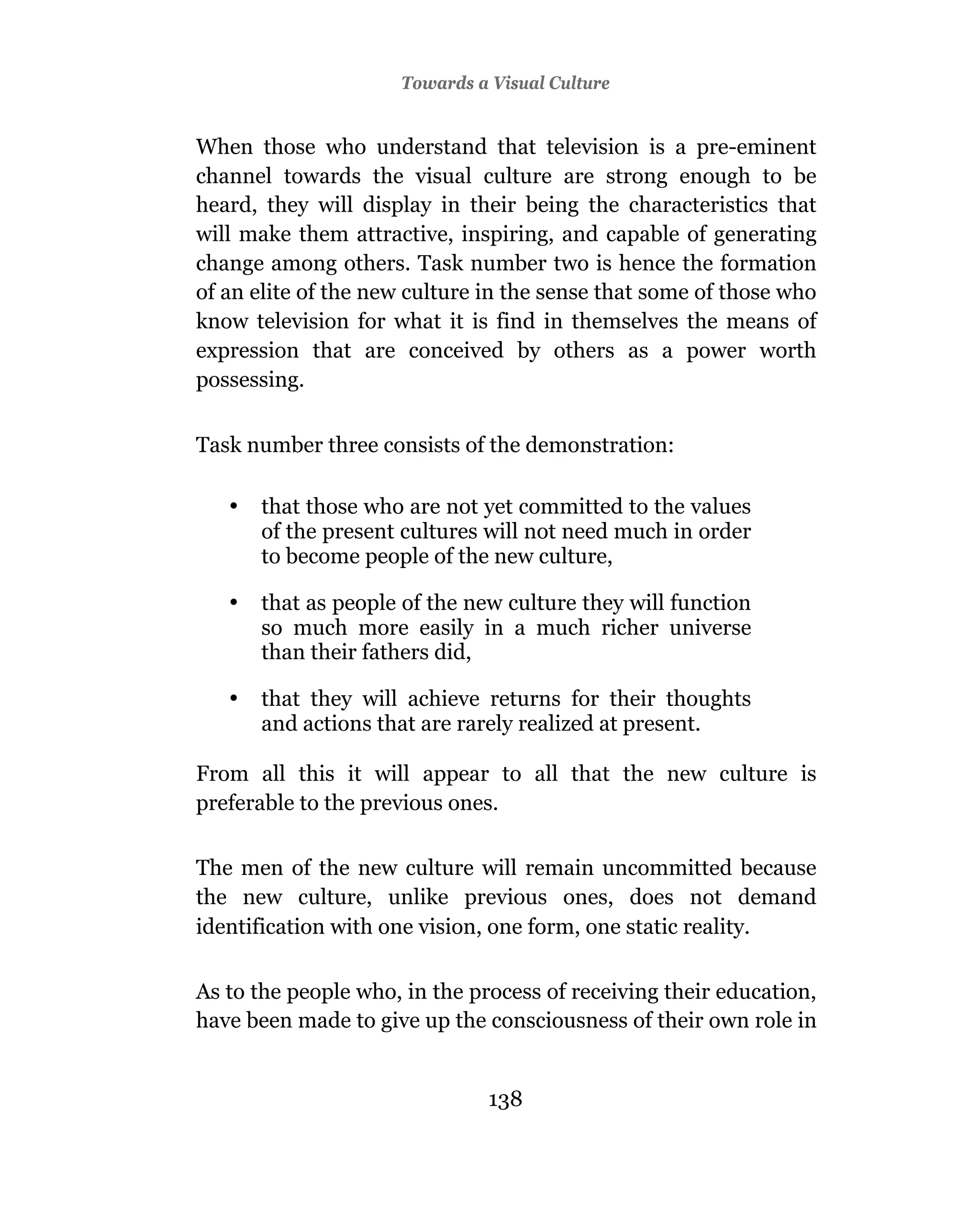 Towards a Visual Culture


When those who understand that television is a pre-eminent
channel towards the visual culture are strong enough to be
heard, they will display in their being the characteristics that
will make them attractive, inspiring, and capable of generating
change among others. Task number two is hence the formation
of an elite of the new culture in the sense that some of those who
know television for what it is find in themselves the means of
expression that are conceived by others as a power worth
possessing.


Task number three consists of the demonstration:

   •   that those who are not yet committed to the values
       of the present cultures will not need much in order
       to become people of the new culture,

   •   that as people of the new culture they will function
       so much more easily in a much richer universe
       than their fathers did,

   •   that they will achieve returns for their thoughts
       and actions that are rarely realized at present.

From all this it will appear to all that the new culture is
preferable to the previous ones.

The men of the new culture will remain uncommitted because
the new culture, unlike previous ones, does not demand
identification with one vision, one form, one static reality.

As to the people who, in the process of receiving their education,
have been made to give up the consciousness of their own role in


                               138
 