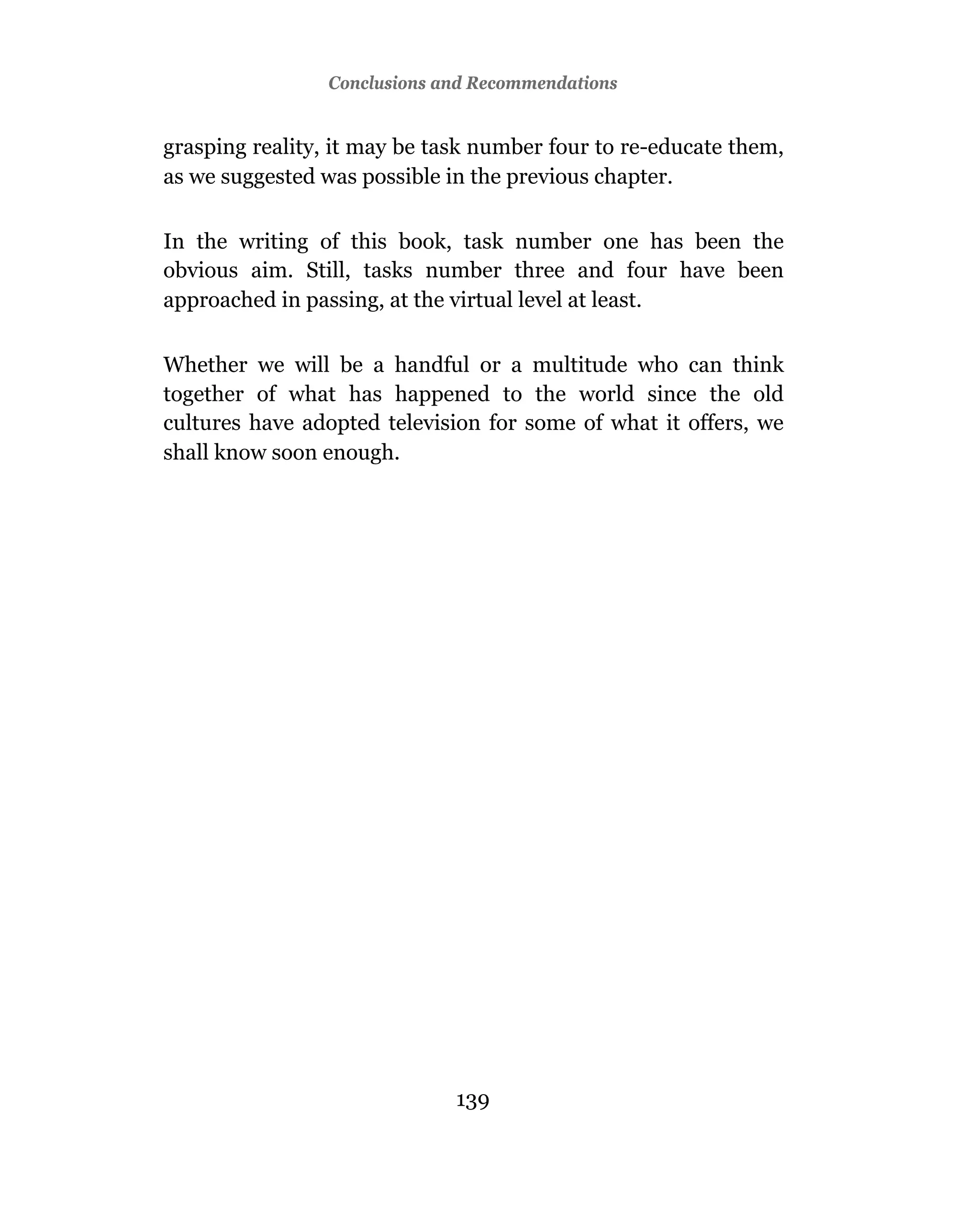Conclusions and Recommendations


grasping reality, it may be task number four to re-educate them,
as we suggested was possible in the previous chapter.

In the writing of this book, task number one has been the
obvious aim. Still, tasks number three and four have been
approached in passing, at the virtual level at least.

Whether we will be a handful or a multitude who can think
together of what has happened to the world since the old
cultures have adopted television for some of what it offers, we
shall know soon enough.




                              139
 
