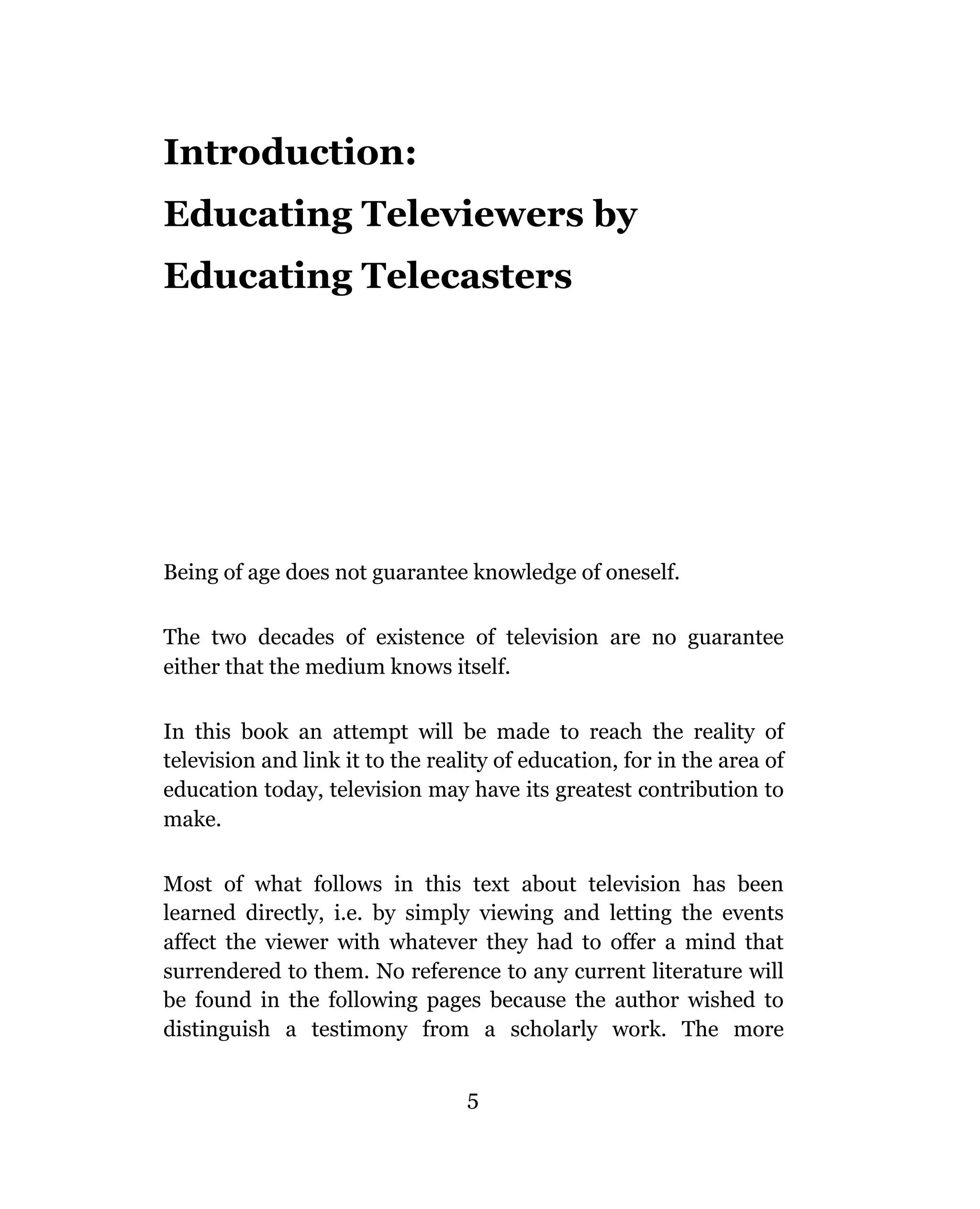 Introduction:
Educating Televiewers by
Educating Telecasters




Being of age does not guarantee knowledge of oneself.

The two decades of existence of television are no guarantee
either that the medium knows itself.

In this book an attempt will be made to reach the reality of
television and link it to the reality of education, for in the area of
education today, television may have its greatest contribution to
make.

Most of what follows in this text about television has been
learned directly, i.e. by simply viewing and letting the events
affect the viewer with whatever they had to offer a mind that
surrendered to them. No reference to any current literature will
be found in the following pages because the author wished to
distinguish a testimony from a scholarly work. The more


                                  5
 