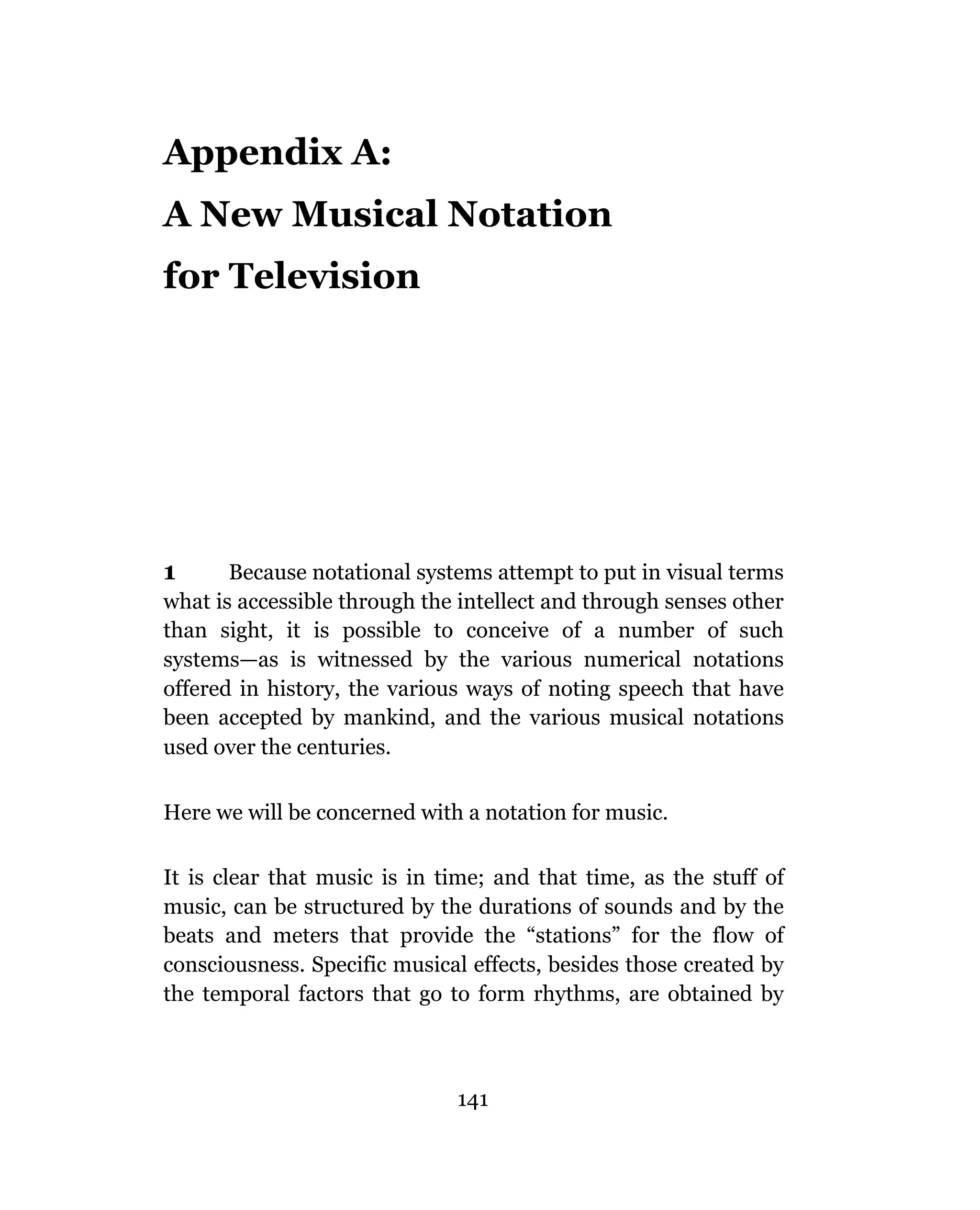 Appendix A:
A New Musical Notation
for Television




1      Because notational systems attempt to put in visual terms
what is accessible through the intellect and through senses other
than sight, it is possible to conceive of a number of such
systems—as is witnessed by the various numerical notations
offered in history, the various ways of noting speech that have
been accepted by mankind, and the various musical notations
used over the centuries.


Here we will be concerned with a notation for music.

It is clear that music is in time; and that time, as the stuff of
music, can be structured by the durations of sounds and by the
beats and meters that provide the “stations” for the flow of
consciousness. Specific musical effects, besides those created by
the temporal factors that go to form rhythms, are obtained by



                              141
 