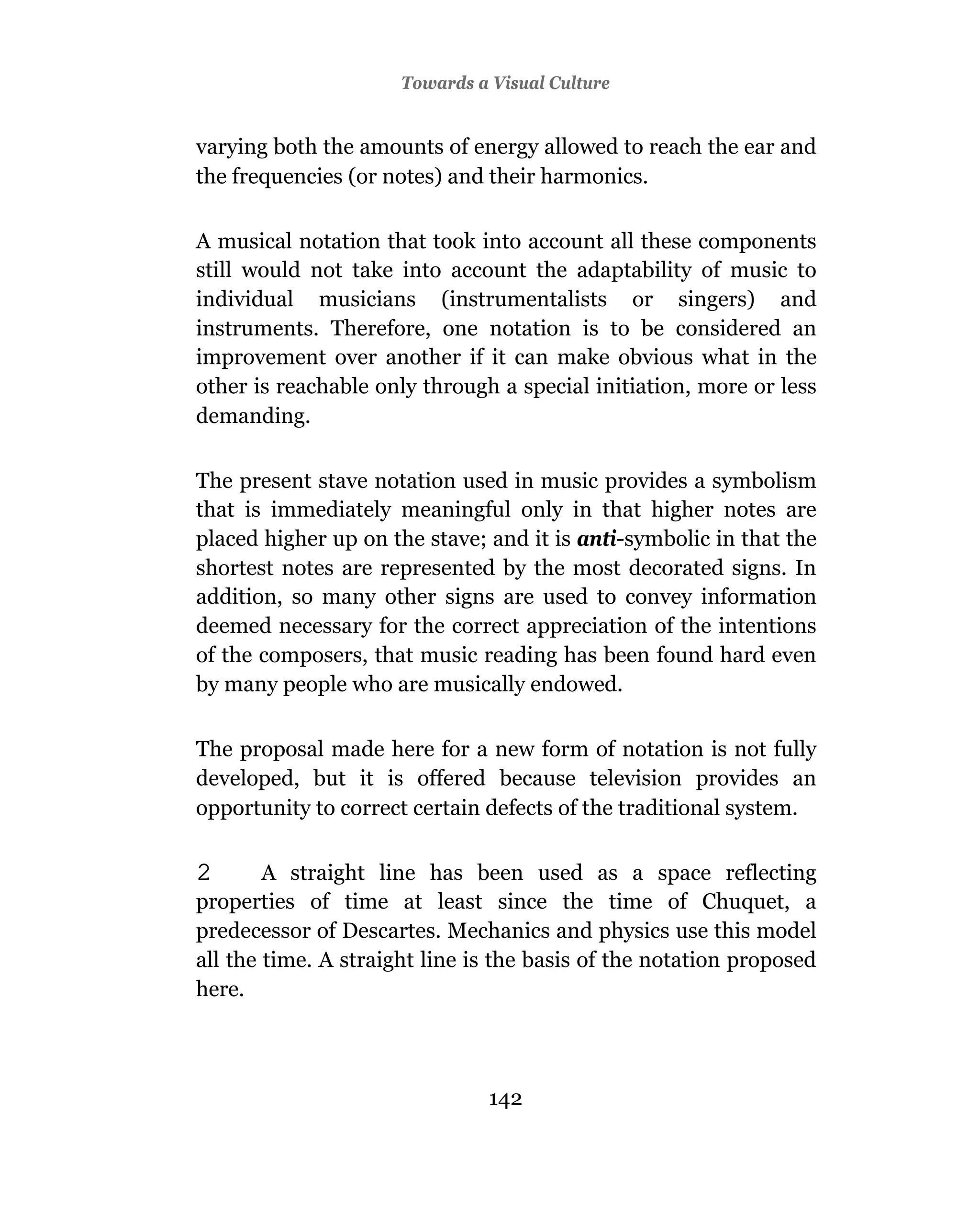 Towards a Visual Culture


varying both the amounts of energy allowed to reach the ear and
the frequencies (or notes) and their harmonics.

A musical notation that took into account all these components
still would not take into account the adaptability of music to
individual musicians (instrumentalists or singers) and
instruments. Therefore, one notation is to be considered an
improvement over another if it can make obvious what in the
other is reachable only through a special initiation, more or less
demanding.

The present stave notation used in music provides a symbolism
that is immediately meaningful only in that higher notes are
placed higher up on the stave; and it is anti-symbolic in that the
shortest notes are represented by the most decorated signs. In
addition, so many other signs are used to convey information
deemed necessary for the correct appreciation of the intentions
of the composers, that music reading has been found hard even
by many people who are musically endowed.

The proposal made here for a new form of notation is not fully
developed, but it is offered because television provides an
opportunity to correct certain defects of the traditional system.

2       A straight line has been used as a space reflecting
properties of time at least since the time of Chuquet, a
predecessor of Descartes. Mechanics and physics use this model
all the time. A straight line is the basis of the notation proposed
here.




                                142
 