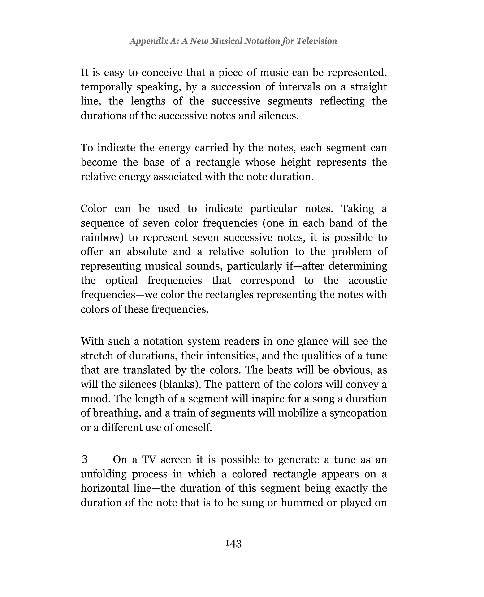 Appendix A: A New Musical Notation for Television


It is easy to conceive that a piece of music can be represented,
temporally speaking, by a succession of intervals on a straight
line, the lengths of the successive segments reflecting the
durations of the successive notes and silences.

To indicate the energy carried by the notes, each segment can
become the base of a rectangle whose height represents the
relative energy associated with the note duration.

Color can be used to indicate particular notes. Taking a
sequence of seven color frequencies (one in each band of the
rainbow) to represent seven successive notes, it is possible to
offer an absolute and a relative solution to the problem of
representing musical sounds, particularly if—after determining
the optical frequencies that correspond to the acoustic
frequencies—we color the rectangles representing the notes with
colors of these frequencies.

With such a notation system readers in one glance will see the
stretch of durations, their intensities, and the qualities of a tune
that are translated by the colors. The beats will be obvious, as
will the silences (blanks). The pattern of the colors will convey a
mood. The length of a segment will inspire for a song a duration
of breathing, and a train of segments will mobilize a syncopation
or a different use of oneself.

3      On a TV screen it is possible to generate a tune as an
unfolding process in which a colored rectangle appears on a
horizontal line—the duration of this segment being exactly the
duration of the note that is to be sung or hummed or played on


                                143
 