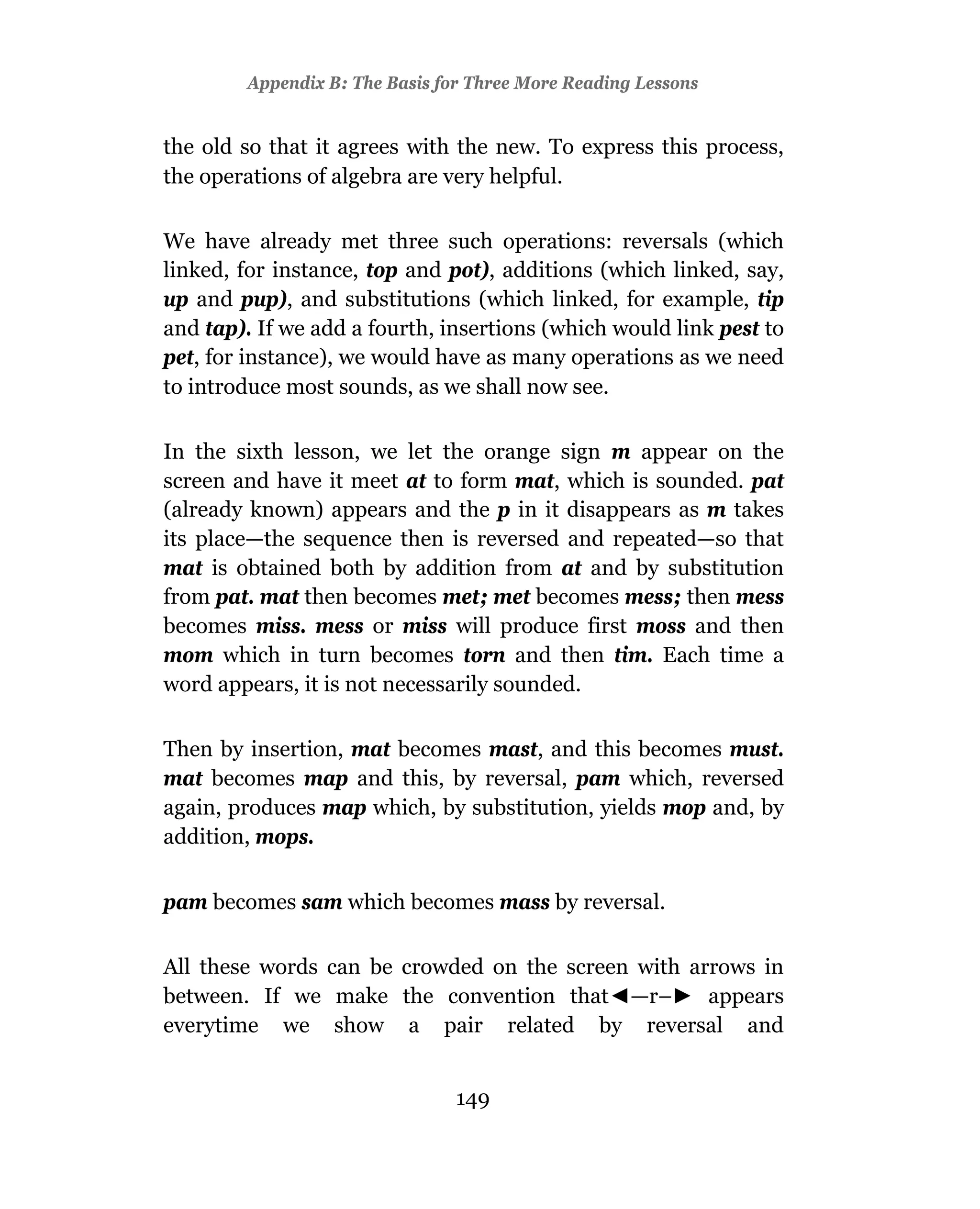 Appendix B: The Basis for Three More Reading Lessons


the old so that it agrees with the new. To express this process,
the operations of algebra are very helpful.

We have already met three such operations: reversals (which
linked, for instance, top and pot), additions (which linked, say,
up and pup), and substitutions (which linked, for example, tip
and tap). If we add a fourth, insertions (which would link pest to
pet, for instance), we would have as many operations as we need
to introduce most sounds, as we shall now see.

In the sixth lesson, we let the orange sign m appear on the
screen and have it meet at to form mat, which is sounded. pat
(already known) appears and the p in it disappears as m takes
its place—the sequence then is reversed and repeated—so that
mat is obtained both by addition from at and by substitution
from pat. mat then becomes met; met becomes mess; then mess
becomes miss. mess or miss will produce first moss and then
mom which in turn becomes torn and then tim. Each time a
word appears, it is not necessarily sounded.

Then by insertion, mat becomes mast, and this becomes must.
mat becomes map and this, by reversal, pam which, reversed
again, produces map which, by substitution, yields mop and, by
addition, mops.


pam becomes sam which becomes mass by reversal.

All these words can be crowded on the screen with arrows in
between. If we make the convention that —r–         appears
everytime we show a pair related by reversal and


                                149
 