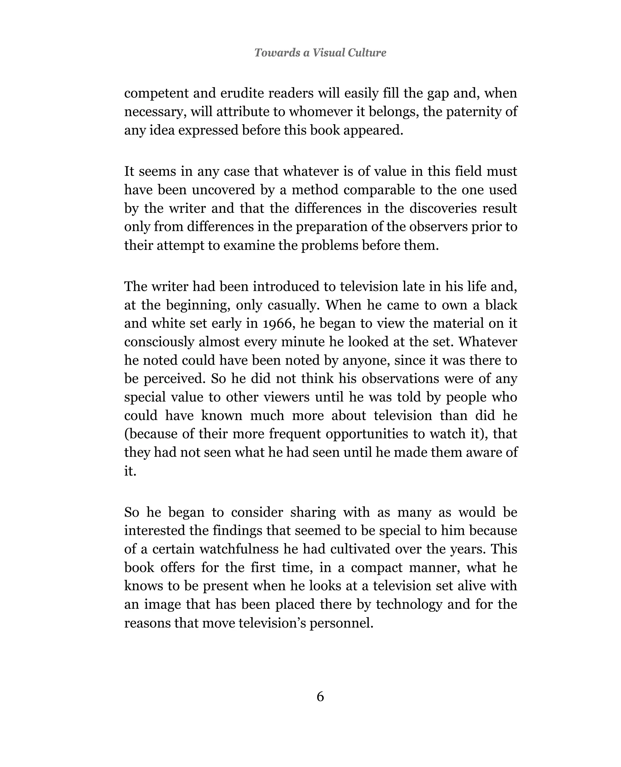 Towards a Visual Culture


competent and erudite readers will easily fill the gap and, when
necessary, will attribute to whomever it belongs, the paternity of
any idea expressed before this book appeared.

It seems in any case that whatever is of value in this field must
have been uncovered by a method comparable to the one used
by the writer and that the differences in the discoveries result
only from differences in the preparation of the observers prior to
their attempt to examine the problems before them.

The writer had been introduced to television late in his life and,
at the beginning, only casually. When he came to own a black
and white set early in 1966, he began to view the material on it
consciously almost every minute he looked at the set. Whatever
he noted could have been noted by anyone, since it was there to
be perceived. So he did not think his observations were of any
special value to other viewers until he was told by people who
could have known much more about television than did he
(because of their more frequent opportunities to watch it), that
they had not seen what he had seen until he made them aware of
it.

So he began to consider sharing with as many as would be
interested the findings that seemed to be special to him because
of a certain watchfulness he had cultivated over the years. This
book offers for the first time, in a compact manner, what he
knows to be present when he looks at a television set alive with
an image that has been placed there by technology and for the
reasons that move television’s personnel.




                                6
 