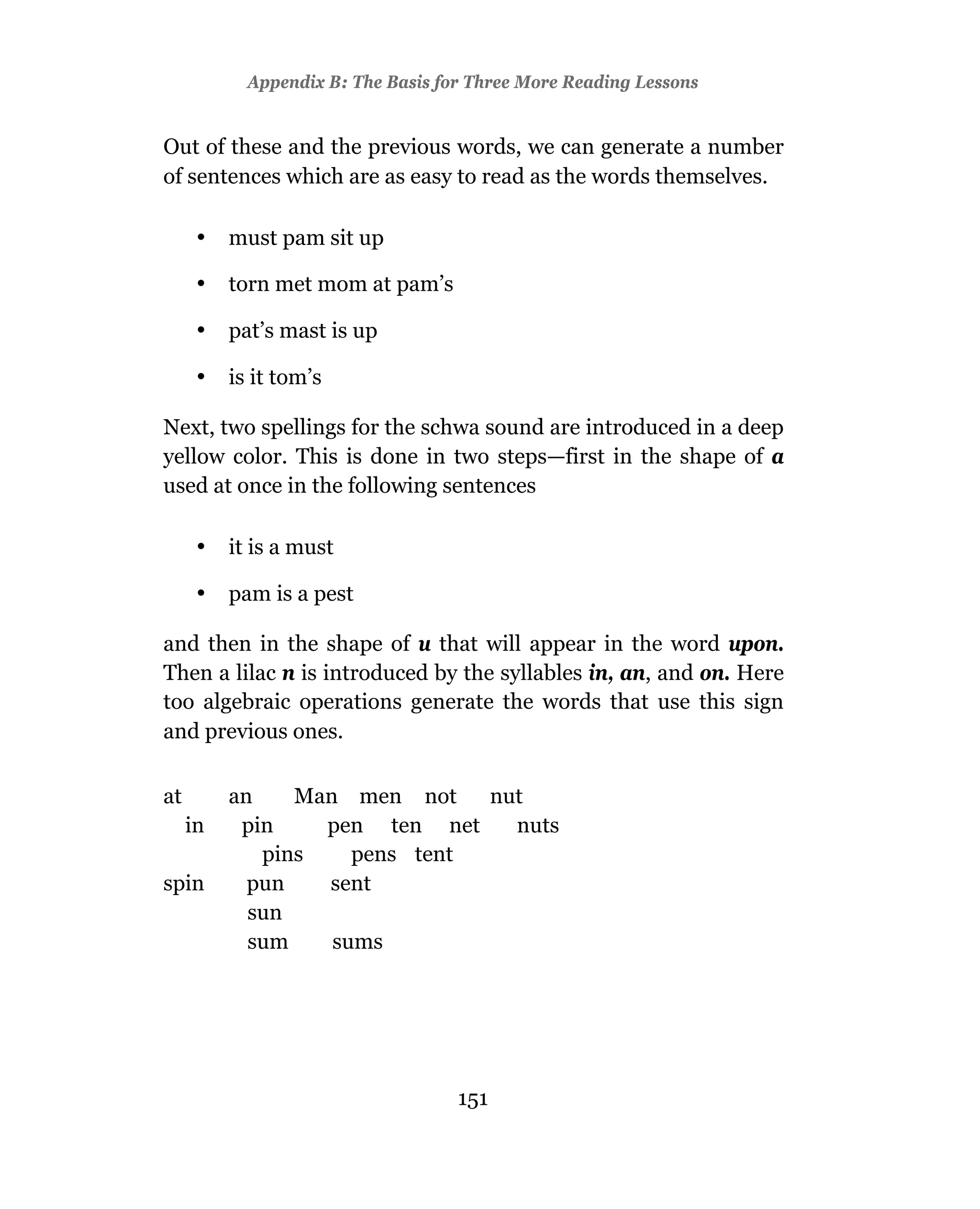 Appendix B: The Basis for Three More Reading Lessons


Out of these and the previous words, we can generate a number
of sentences which are as easy to read as the words themselves.

      •   must pam sit up

      •   torn met mom at pam’s

      •   pat’s mast is up

      •   is it tom’s

Next, two spellings for the schwa sound are introduced in a deep
yellow color. This is done in two steps—first in the shape of a
used at once in the following sentences

      •   it is a must

      •   pam is a pest

and then in the shape of u that will appear in the word upon.
Then a lilac n is introduced by the syllables in, an, and on. Here
too algebraic operations generate the words that use this sign
and previous ones.

at        an    Man men not    nut
     in    pin    pen ten net    nuts
             pins    pens tent
spin        pun   sent
            sun
            sum    sums




                                    151
 