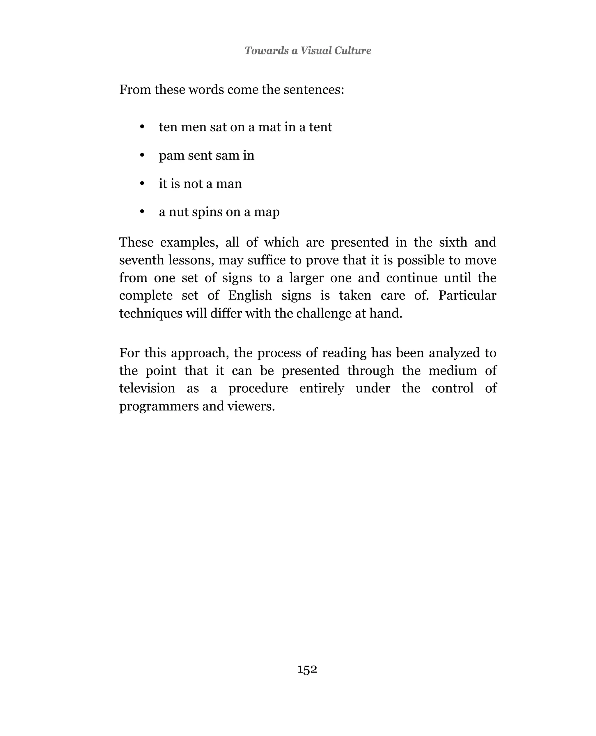 Towards a Visual Culture


From these words come the sentences:

   •   ten men sat on a mat in a tent

   •   pam sent sam in

   •   it is not a man

   •   a nut spins on a map

These examples, all of which are presented in the sixth and
seventh lessons, may suffice to prove that it is possible to move
from one set of signs to a larger one and continue until the
complete set of English signs is taken care of. Particular
techniques will differ with the challenge at hand.

For this approach, the process of reading has been analyzed to
the point that it can be presented through the medium of
television as a procedure entirely under the control of
programmers and viewers.




                                   152
 