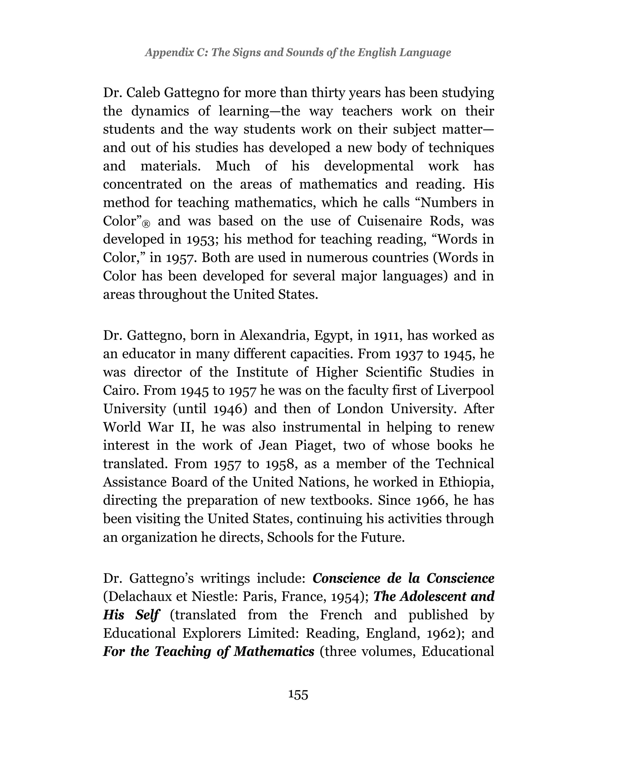 Appendix C: The Signs and Sounds of the English Language


Dr. Caleb Gattegno for more than thirty years has been studying
the dynamics of learning—the way teachers work on their
students and the way students work on their subject matter—
and out of his studies has developed a new body of techniques
and materials. Much of his developmental work has
concentrated on the areas of mathematics and reading. His
method for teaching mathematics, which he calls “Numbers in
Color”® and was based on the use of Cuisenaire Rods, was
developed in 1953; his method for teaching reading, “Words in
Color,” in 1957. Both are used in numerous countries (Words in
Color has been developed for several major languages) and in
areas throughout the United States.

Dr. Gattegno, born in Alexandria, Egypt, in 1911, has worked as
an educator in many different capacities. From 1937 to 1945, he
was director of the Institute of Higher Scientific Studies in
Cairo. From 1945 to 1957 he was on the faculty first of Liverpool
University (until 1946) and then of London University. After
World War II, he was also instrumental in helping to renew
interest in the work of Jean Piaget, two of whose books he
translated. From 1957 to 1958, as a member of the Technical
Assistance Board of the United Nations, he worked in Ethiopia,
directing the preparation of new textbooks. Since 1966, he has
been visiting the United States, continuing his activities through
an organization he directs, Schools for the Future.

Dr. Gattegno’s writings include: Conscience de la Conscience
(Delachaux et Niestle: Paris, France, 1954); The Adolescent and
His Self (translated from the French and published by
Educational Explorers Limited: Reading, England, 1962); and
For the Teaching of Mathematics (three volumes, Educational


                                 155
 