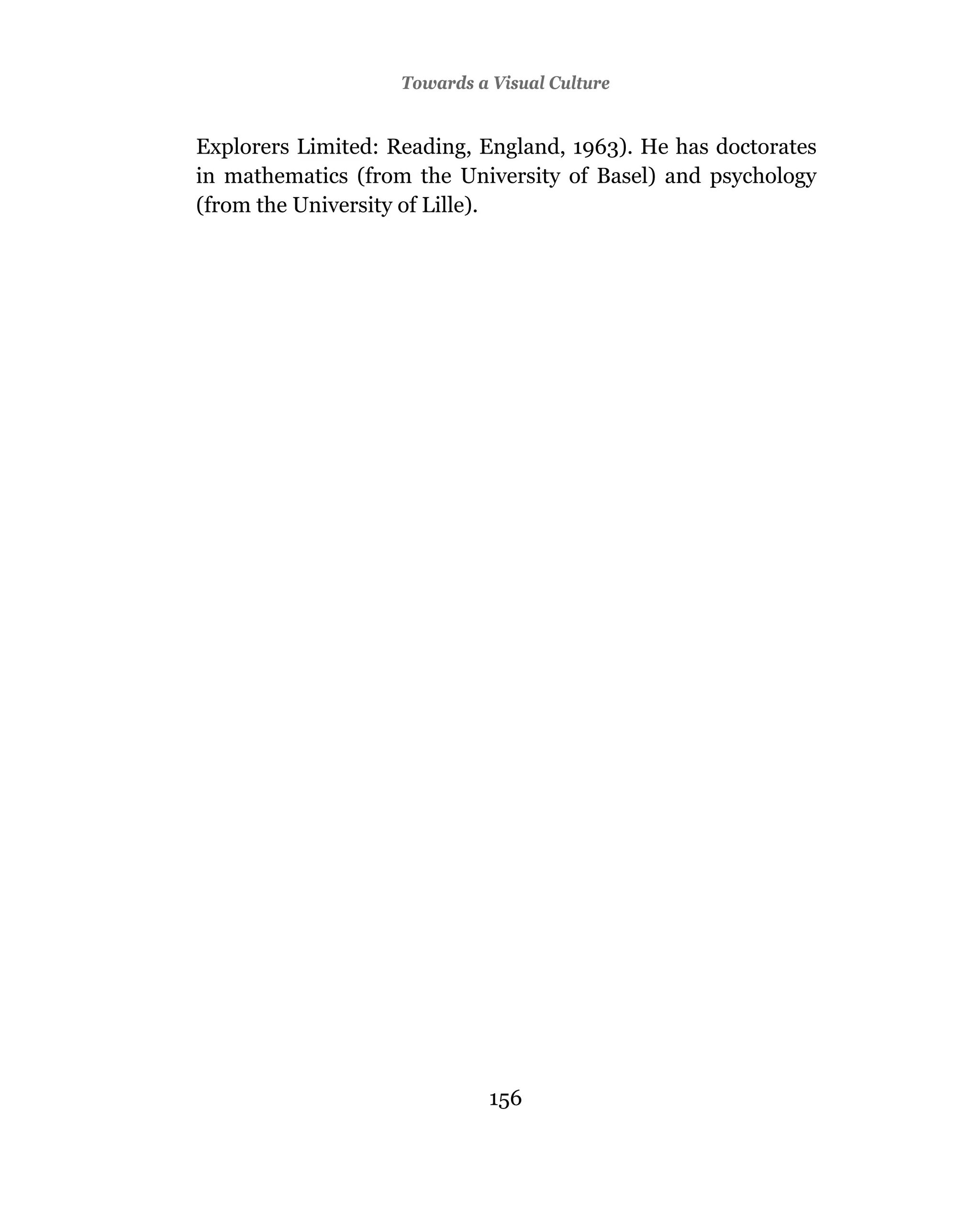Towards a Visual Culture


Explorers Limited: Reading, England, 1963). He has doctorates
in mathematics (from the University of Basel) and psychology
(from the University of Lille).




                              156
 