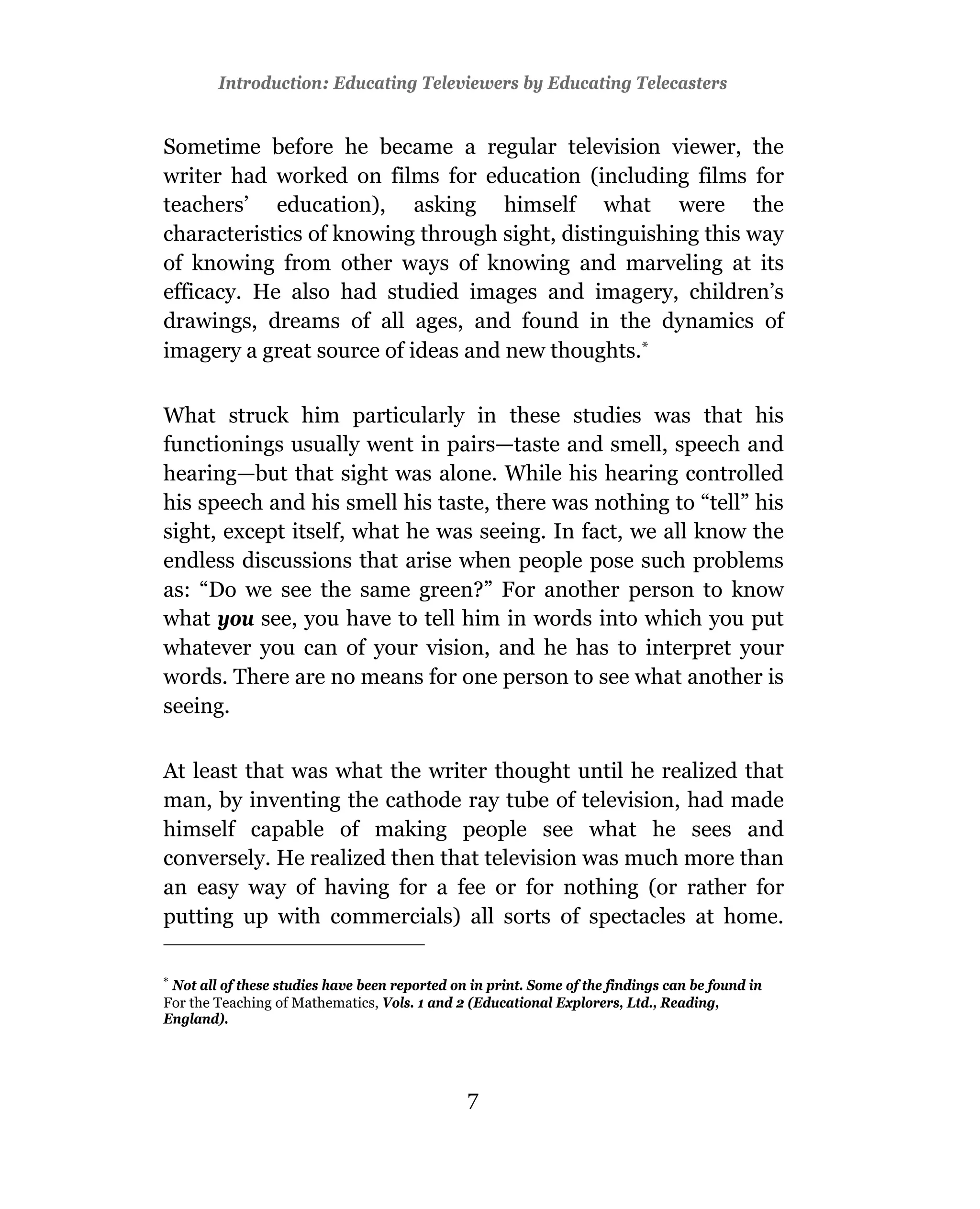 Introduction: Educating Televiewers by Educating Telecasters


Sometime before he became a regular television viewer, the
writer had worked on films for education (including films for
teachers’ education), asking himself what were the
characteristics of knowing through sight, distinguishing this way
of knowing from other ways of knowing and marveling at its
efficacy. He also had studied images and imagery, children’s
drawings, dreams of all ages, and found in the dynamics of
imagery a great source of ideas and new thoughts.*

What struck him particularly in these studies was that his
functionings usually went in pairs—taste and smell, speech and
hearing—but that sight was alone. While his hearing controlled
his speech and his smell his taste, there was nothing to “tell” his
sight, except itself, what he was seeing. In fact, we all know the
endless discussions that arise when people pose such problems
as: “Do we see the same green?” For another person to know
what you see, you have to tell him in words into which you put
whatever you can of your vision, and he has to interpret your
words. There are no means for one person to see what another is
seeing.

At least that was what the writer thought until he realized that
man, by inventing the cathode ray tube of television, had made
himself capable of making people see what he sees and
conversely. He realized then that television was much more than
an easy way of having for a fee or for nothing (or rather for
putting up with commercials) all sorts of spectacles at home.


 Not all of these studies have been reported on in print. Some of the findings can be found in
For the Teaching of Mathematics, Vols. 1 and 2 (Educational Explorers, Ltd., Reading,
England).




                                               7
 
