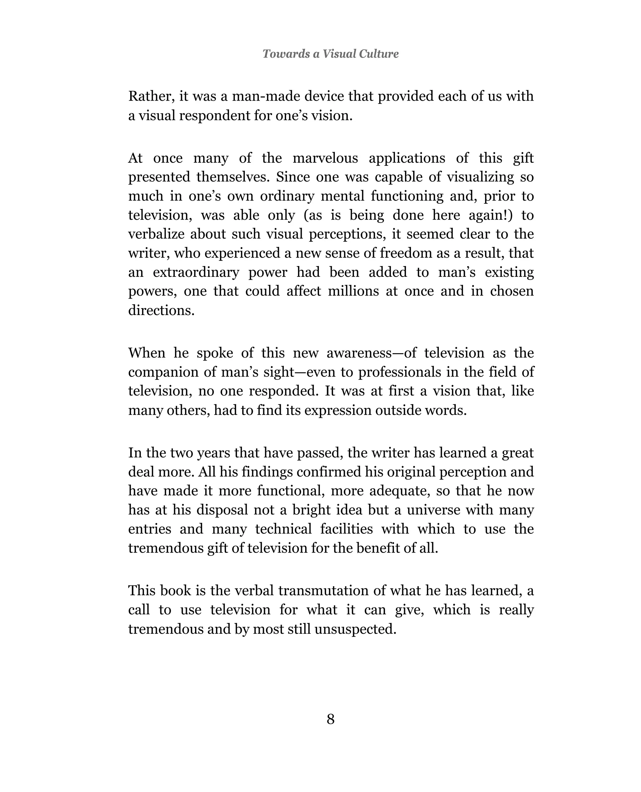 Towards a Visual Culture


Rather, it was a man-made device that provided each of us with
a visual respondent for one’s vision.

At once many of the marvelous applications of this gift
presented themselves. Since one was capable of visualizing so
much in one’s own ordinary mental functioning and, prior to
television, was able only (as is being done here again!) to
verbalize about such visual perceptions, it seemed clear to the
writer, who experienced a new sense of freedom as a result, that
an extraordinary power had been added to man’s existing
powers, one that could affect millions at once and in chosen
directions.

When he spoke of this new awareness—of television as the
companion of man’s sight—even to professionals in the field of
television, no one responded. It was at first a vision that, like
many others, had to find its expression outside words.

In the two years that have passed, the writer has learned a great
deal more. All his findings confirmed his original perception and
have made it more functional, more adequate, so that he now
has at his disposal not a bright idea but a universe with many
entries and many technical facilities with which to use the
tremendous gift of television for the benefit of all.

This book is the verbal transmutation of what he has learned, a
call to use television for what it can give, which is really
tremendous and by most still unsuspected.




                                8
 