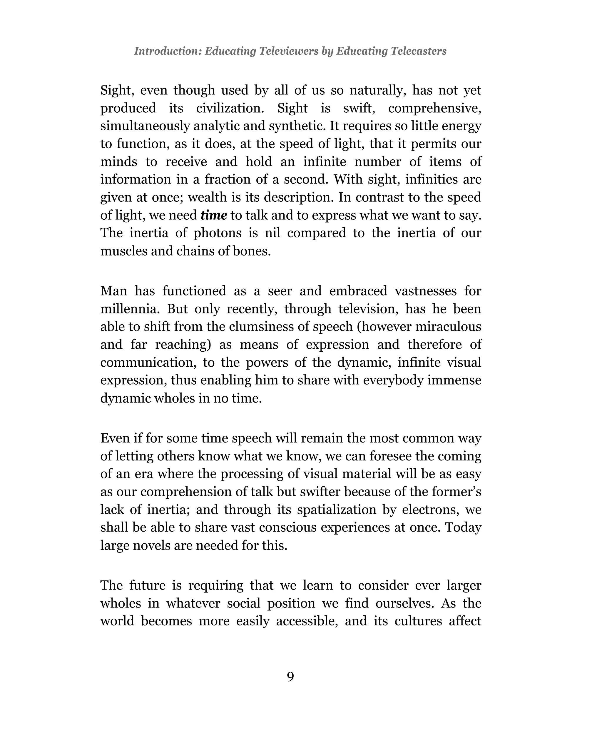 Introduction: Educating Televiewers by Educating Telecasters


Sight, even though used by all of us so naturally, has not yet
produced its civilization. Sight is swift, comprehensive,
simultaneously analytic and synthetic. It requires so little energy
to function, as it does, at the speed of light, that it permits our
minds to receive and hold an infinite number of items of
information in a fraction of a second. With sight, infinities are
given at once; wealth is its description. In contrast to the speed
of light, we need time to talk and to express what we want to say.
The inertia of photons is nil compared to the inertia of our
muscles and chains of bones.

Man has functioned as a seer and embraced vastnesses for
millennia. But only recently, through television, has he been
able to shift from the clumsiness of speech (however miraculous
and far reaching) as means of expression and therefore of
communication, to the powers of the dynamic, infinite visual
expression, thus enabling him to share with everybody immense
dynamic wholes in no time.

Even if for some time speech will remain the most common way
of letting others know what we know, we can foresee the coming
of an era where the processing of visual material will be as easy
as our comprehension of talk but swifter because of the former’s
lack of inertia; and through its spatialization by electrons, we
shall be able to share vast conscious experiences at once. Today
large novels are needed for this.

The future is requiring that we learn to consider ever larger
wholes in whatever social position we find ourselves. As the
world becomes more easily accessible, and its cultures affect



                                  9
 