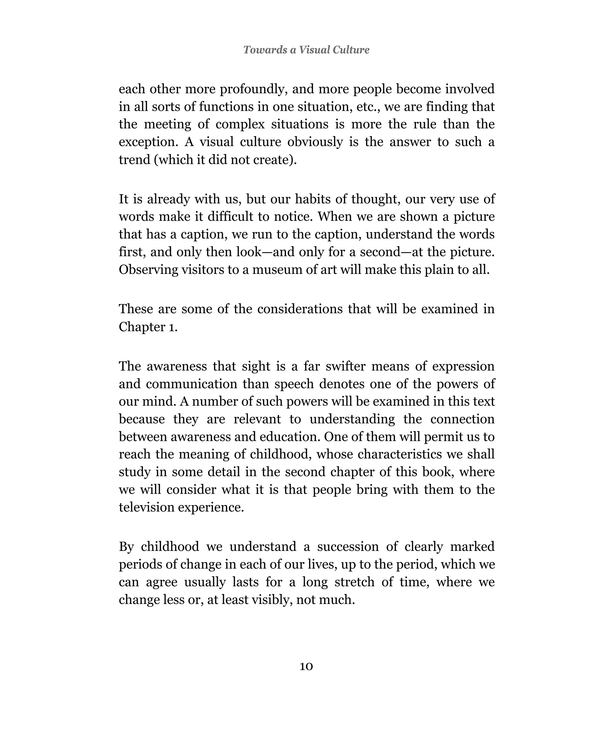 Towards a Visual Culture


each other more profoundly, and more people become involved
in all sorts of functions in one situation, etc., we are finding that
the meeting of complex situations is more the rule than the
exception. A visual culture obviously is the answer to such a
trend (which it did not create).

It is already with us, but our habits of thought, our very use of
words make it difficult to notice. When we are shown a picture
that has a caption, we run to the caption, understand the words
first, and only then look—and only for a second—at the picture.
Observing visitors to a museum of art will make this plain to all.

These are some of the considerations that will be examined in
Chapter 1.

The awareness that sight is a far swifter means of expression
and communication than speech denotes one of the powers of
our mind. A number of such powers will be examined in this text
because they are relevant to understanding the connection
between awareness and education. One of them will permit us to
reach the meaning of childhood, whose characteristics we shall
study in some detail in the second chapter of this book, where
we will consider what it is that people bring with them to the
television experience.

By childhood we understand a succession of clearly marked
periods of change in each of our lives, up to the period, which we
can agree usually lasts for a long stretch of time, where we
change less or, at least visibly, not much.




                                 10
 