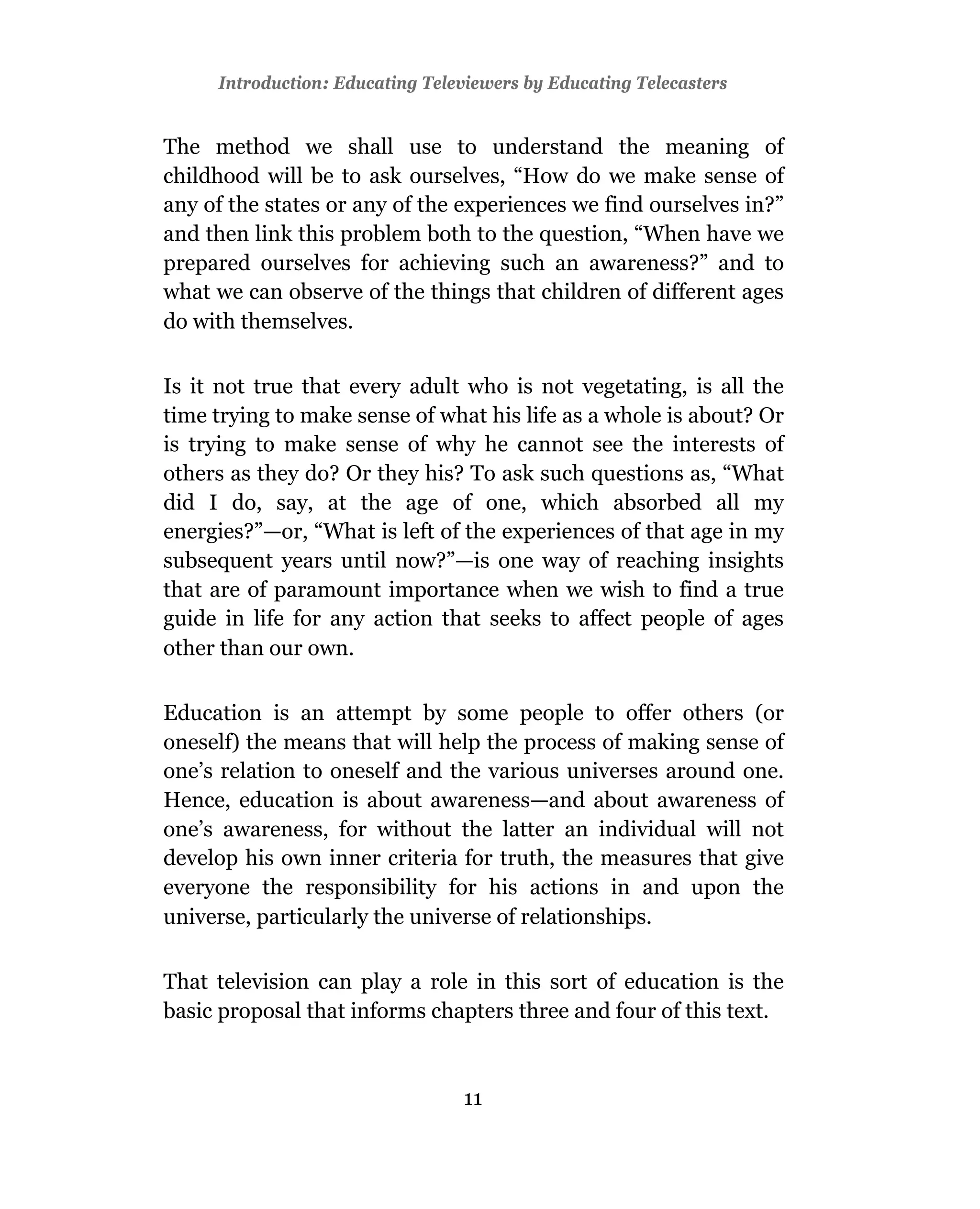 Introduction: Educating Televiewers by Educating Telecasters


The method we shall use to understand the meaning of
childhood will be to ask ourselves, “How do we make sense of
any of the states or any of the experiences we find ourselves in?”
and then link this problem both to the question, “When have we
prepared ourselves for achieving such an awareness?” and to
what we can observe of the things that children of different ages
do with themselves.

Is it not true that every adult who is not vegetating, is all the
time trying to make sense of what his life as a whole is about? Or
is trying to make sense of why he cannot see the interests of
others as they do? Or they his? To ask such questions as, “What
did I do, say, at the age of one, which absorbed all my
energies?”—or, “What is left of the experiences of that age in my
subsequent years until now?”—is one way of reaching insights
that are of paramount importance when we wish to find a true
guide in life for any action that seeks to affect people of ages
other than our own.

Education is an attempt by some people to offer others (or
oneself) the means that will help the process of making sense of
one’s relation to oneself and the various universes around one.
Hence, education is about awareness—and about awareness of
one’s awareness, for without the latter an individual will not
develop his own inner criteria for truth, the measures that give
everyone the responsibility for his actions in and upon the
universe, particularly the universe of relationships.

That television can play a role in this sort of education is the
basic proposal that informs chapters three and four of this text.



                                 11
 