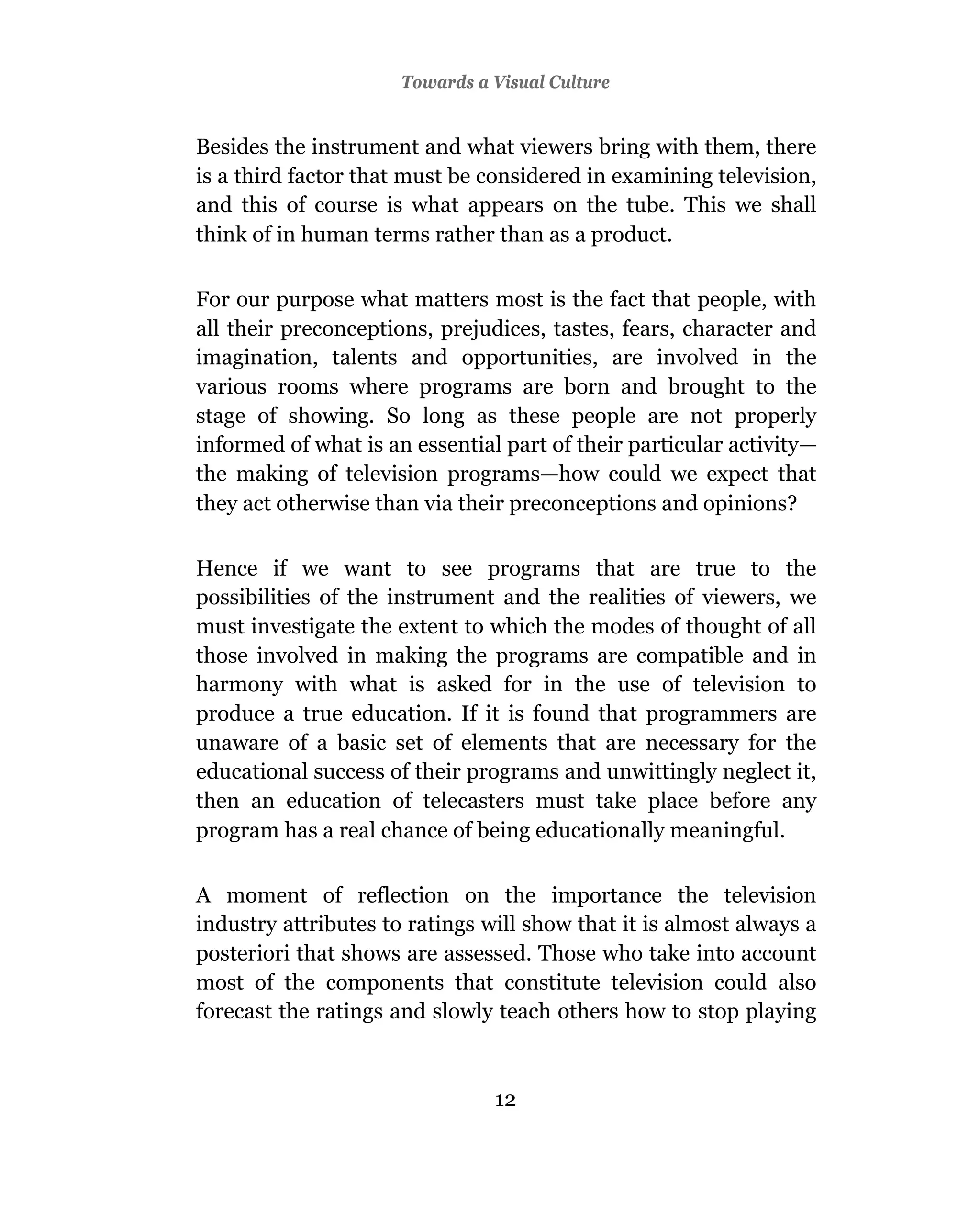 Towards a Visual Culture


Besides the instrument and what viewers bring with them, there
is a third factor that must be considered in examining television,
and this of course is what appears on the tube. This we shall
think of in human terms rather than as a product.

For our purpose what matters most is the fact that people, with
all their preconceptions, prejudices, tastes, fears, character and
imagination, talents and opportunities, are involved in the
various rooms where programs are born and brought to the
stage of showing. So long as these people are not properly
informed of what is an essential part of their particular activity—
the making of television programs—how could we expect that
they act otherwise than via their preconceptions and opinions?

Hence if we want to see programs that are true to the
possibilities of the instrument and the realities of viewers, we
must investigate the extent to which the modes of thought of all
those involved in making the programs are compatible and in
harmony with what is asked for in the use of television to
produce a true education. If it is found that programmers are
unaware of a basic set of elements that are necessary for the
educational success of their programs and unwittingly neglect it,
then an education of telecasters must take place before any
program has a real chance of being educationally meaningful.

A moment of reflection on the importance the television
industry attributes to ratings will show that it is almost always a
posteriori that shows are assessed. Those who take into account
most of the components that constitute television could also
forecast the ratings and slowly teach others how to stop playing



                                12
 