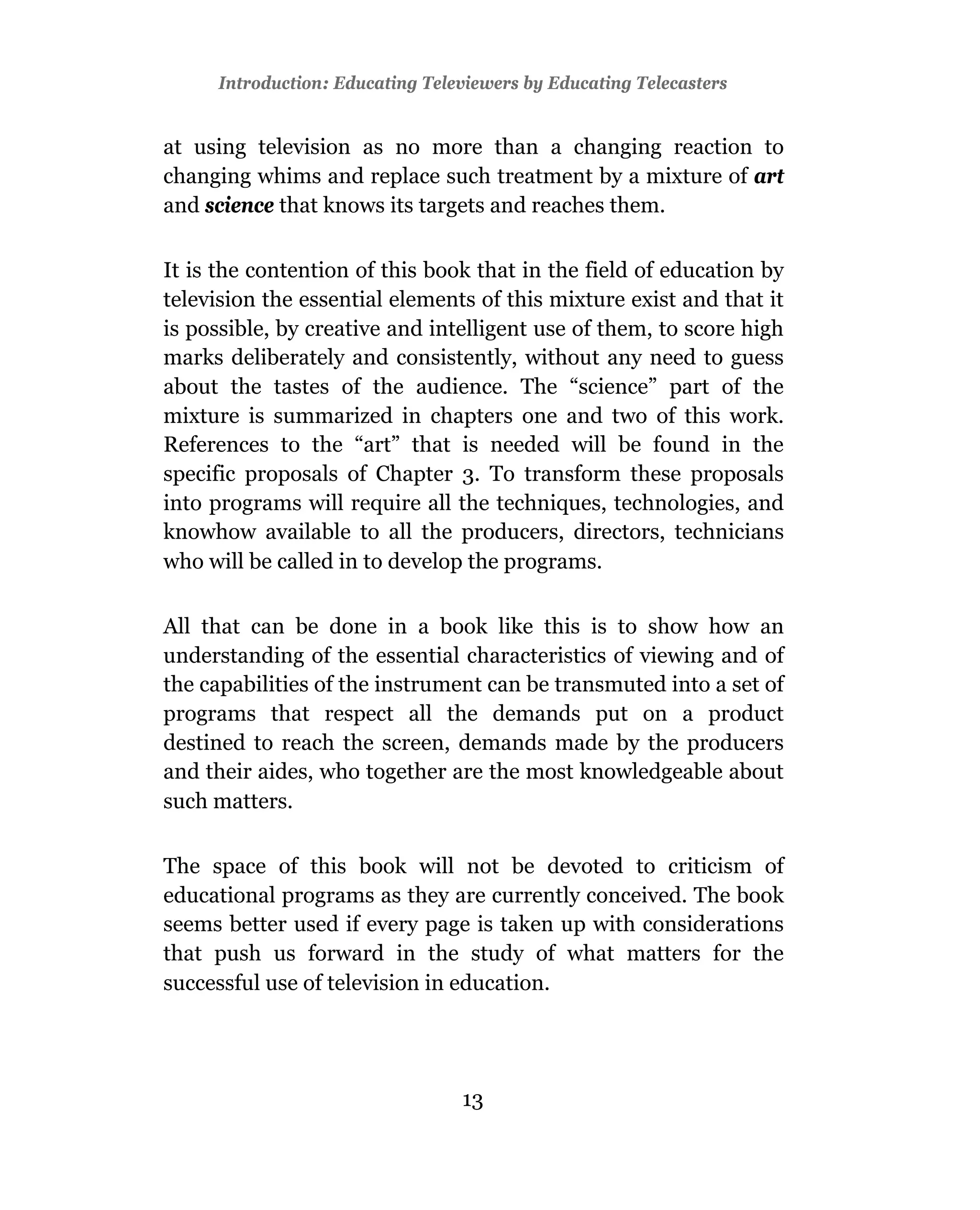 Introduction: Educating Televiewers by Educating Telecasters


at using television as no more than a changing reaction to
changing whims and replace such treatment by a mixture of art
and science that knows its targets and reaches them.

It is the contention of this book that in the field of education by
television the essential elements of this mixture exist and that it
is possible, by creative and intelligent use of them, to score high
marks deliberately and consistently, without any need to guess
about the tastes of the audience. The “science” part of the
mixture is summarized in chapters one and two of this work.
References to the “art” that is needed will be found in the
specific proposals of Chapter 3. To transform these proposals
into programs will require all the techniques, technologies, and
knowhow available to all the producers, directors, technicians
who will be called in to develop the programs.

All that can be done in a book like this is to show how an
understanding of the essential characteristics of viewing and of
the capabilities of the instrument can be transmuted into a set of
programs that respect all the demands put on a product
destined to reach the screen, demands made by the producers
and their aides, who together are the most knowledgeable about
such matters.

The space of this book will not be devoted to criticism of
educational programs as they are currently conceived. The book
seems better used if every page is taken up with considerations
that push us forward in the study of what matters for the
successful use of television in education.




                                 13
 