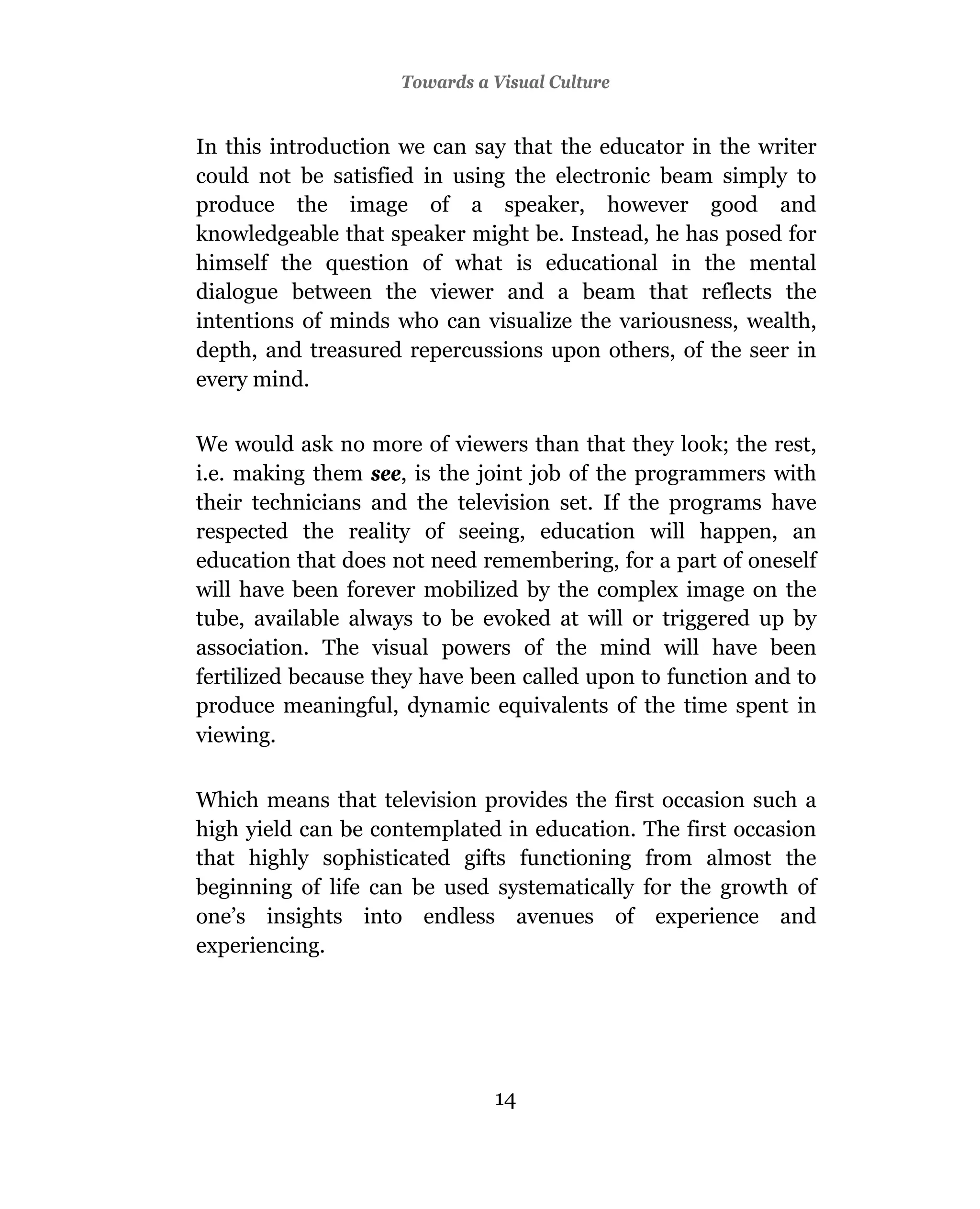 Towards a Visual Culture


In this introduction we can say that the educator in the writer
could not be satisfied in using the electronic beam simply to
produce the image of a speaker, however good and
knowledgeable that speaker might be. Instead, he has posed for
himself the question of what is educational in the mental
dialogue between the viewer and a beam that reflects the
intentions of minds who can visualize the variousness, wealth,
depth, and treasured repercussions upon others, of the seer in
every mind.

We would ask no more of viewers than that they look; the rest,
i.e. making them see, is the joint job of the programmers with
their technicians and the television set. If the programs have
respected the reality of seeing, education will happen, an
education that does not need remembering, for a part of oneself
will have been forever mobilized by the complex image on the
tube, available always to be evoked at will or triggered up by
association. The visual powers of the mind will have been
fertilized because they have been called upon to function and to
produce meaningful, dynamic equivalents of the time spent in
viewing.

Which means that television provides the first occasion such a
high yield can be contemplated in education. The first occasion
that highly sophisticated gifts functioning from almost the
beginning of life can be used systematically for the growth of
one’s insights into endless avenues of experience and
experiencing.




                               14
 
