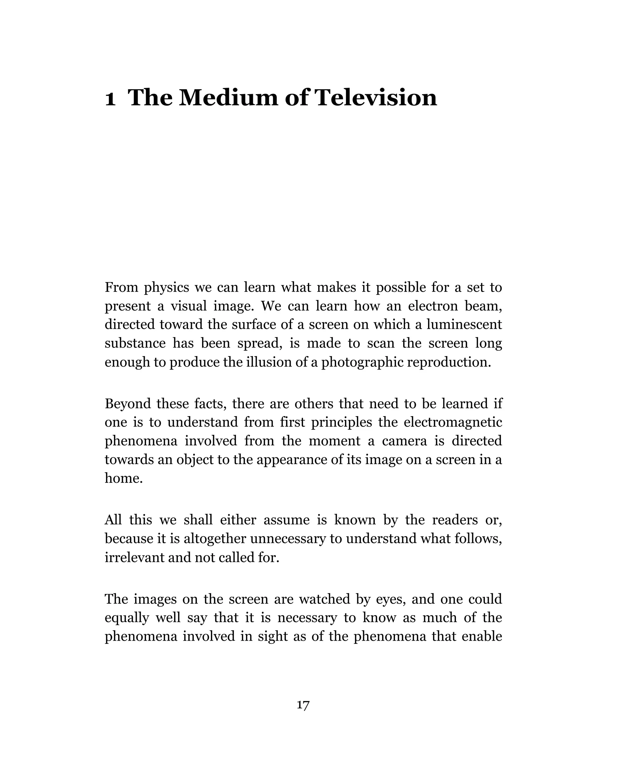 1 The Medium of Television




From physics we can learn what makes it possible for a set to
present a visual image. We can learn how an electron beam,
directed toward the surface of a screen on which a luminescent
substance has been spread, is made to scan the screen long
enough to produce the illusion of a photographic reproduction.

Beyond these facts, there are others that need to be learned if
one is to understand from first principles the electromagnetic
phenomena involved from the moment a camera is directed
towards an object to the appearance of its image on a screen in a
home.

All this we shall either assume is known by the readers or,
because it is altogether unnecessary to understand what follows,
irrelevant and not called for.

The images on the screen are watched by eyes, and one could
equally well say that it is necessary to know as much of the
phenomena involved in sight as of the phenomena that enable



                               17
 