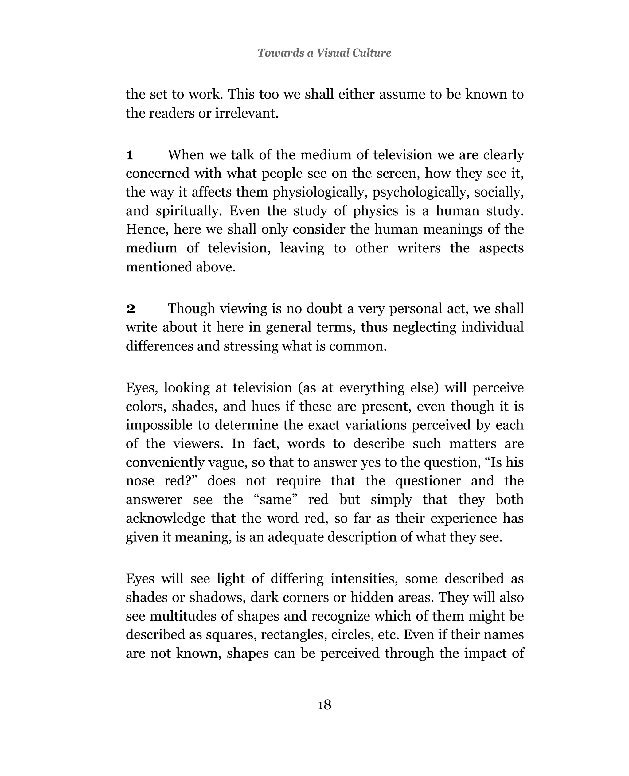Towards a Visual Culture


the set to work. This too we shall either assume to be known to
the readers or irrelevant.

1     When we talk of the medium of television we are clearly
concerned with what people see on the screen, how they see it,
the way it affects them physiologically, psychologically, socially,
and spiritually. Even the study of physics is a human study.
Hence, here we shall only consider the human meanings of the
medium of television, leaving to other writers the aspects
mentioned above.

2      Though viewing is no doubt a very personal act, we shall
write about it here in general terms, thus neglecting individual
differences and stressing what is common.

Eyes, looking at television (as at everything else) will perceive
colors, shades, and hues if these are present, even though it is
impossible to determine the exact variations perceived by each
of the viewers. In fact, words to describe such matters are
conveniently vague, so that to answer yes to the question, “Is his
nose red?” does not require that the questioner and the
answerer see the “same” red but simply that they both
acknowledge that the word red, so far as their experience has
given it meaning, is an adequate description of what they see.

Eyes will see light of differing intensities, some described as
shades or shadows, dark corners or hidden areas. They will also
see multitudes of shapes and recognize which of them might be
described as squares, rectangles, circles, etc. Even if their names
are not known, shapes can be perceived through the impact of


                                18
 
