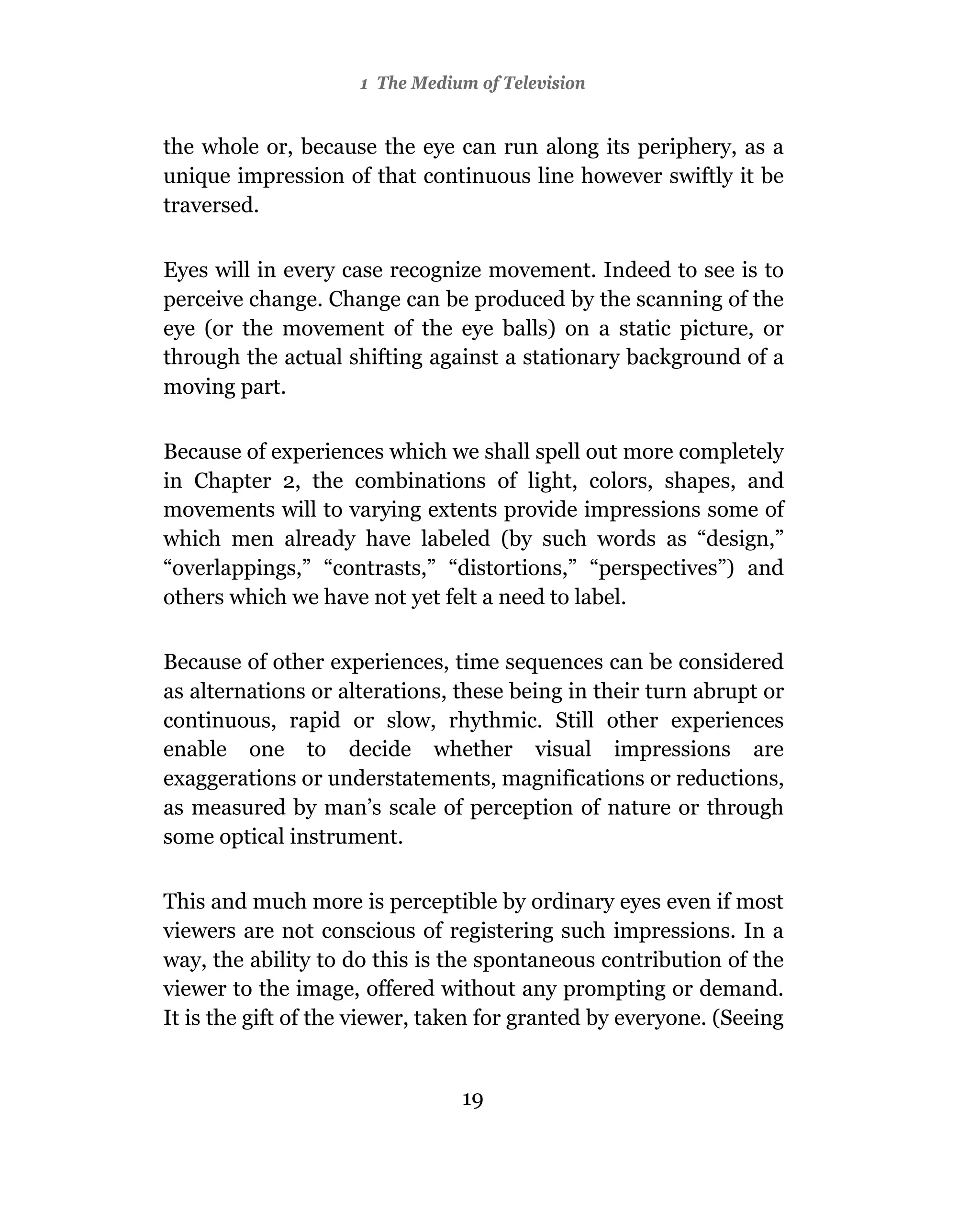 1 The Medium of Television


the whole or, because the eye can run along its periphery, as a
unique impression of that continuous line however swiftly it be
traversed.

Eyes will in every case recognize movement. Indeed to see is to
perceive change. Change can be produced by the scanning of the
eye (or the movement of the eye balls) on a static picture, or
through the actual shifting against a stationary background of a
moving part.

Because of experiences which we shall spell out more completely
in Chapter 2, the combinations of light, colors, shapes, and
movements will to varying extents provide impressions some of
which men already have labeled (by such words as “design,”
“overlappings,” “contrasts,” “distortions,” “perspectives”) and
others which we have not yet felt a need to label.

Because of other experiences, time sequences can be considered
as alternations or alterations, these being in their turn abrupt or
continuous, rapid or slow, rhythmic. Still other experiences
enable one to decide whether visual impressions are
exaggerations or understatements, magnifications or reductions,
as measured by man’s scale of perception of nature or through
some optical instrument.

This and much more is perceptible by ordinary eyes even if most
viewers are not conscious of registering such impressions. In a
way, the ability to do this is the spontaneous contribution of the
viewer to the image, offered without any prompting or demand.
It is the gift of the viewer, taken for granted by everyone. (Seeing


                                19
 
