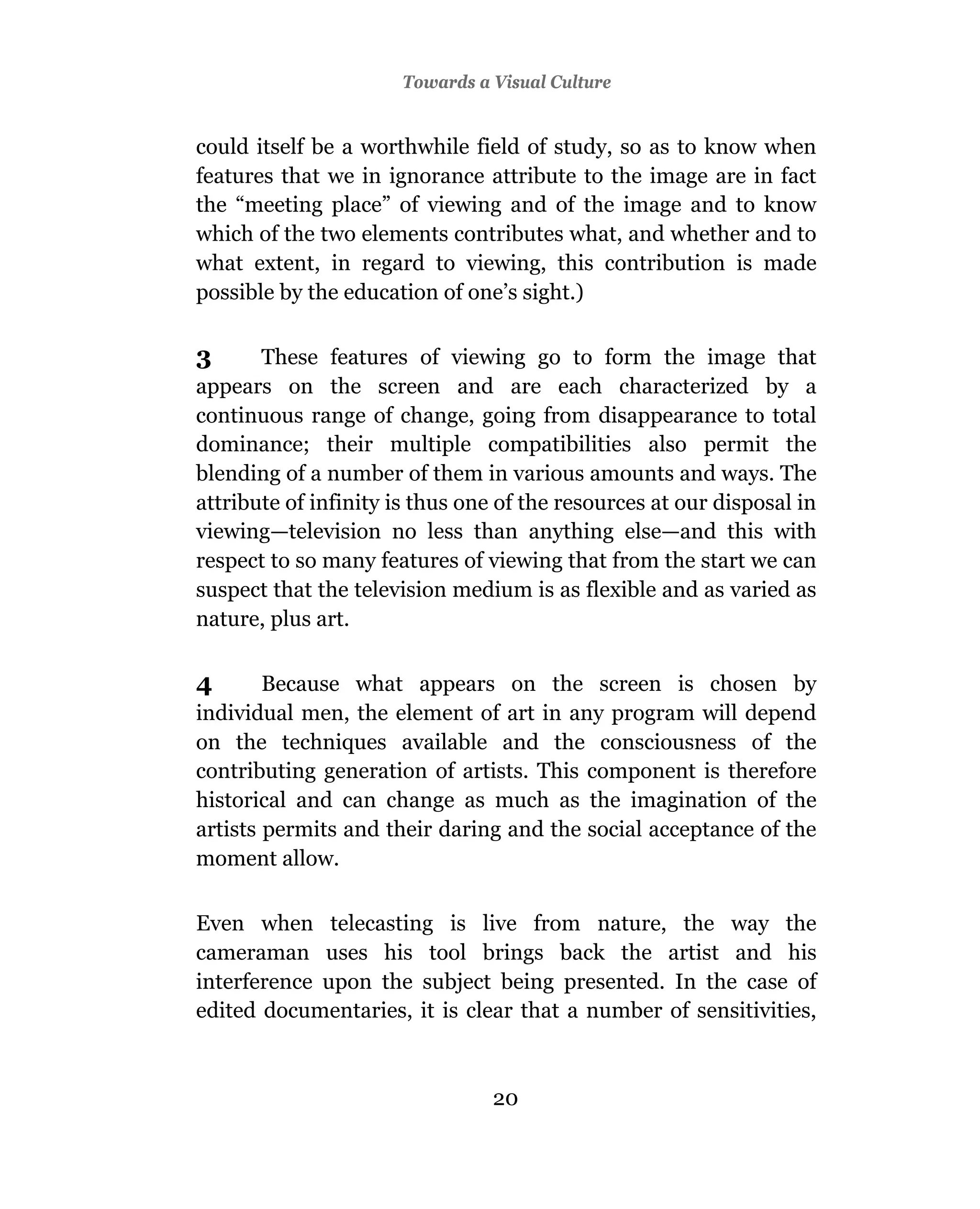 Towards a Visual Culture


could itself be a worthwhile field of study, so as to know when
features that we in ignorance attribute to the image are in fact
the “meeting place” of viewing and of the image and to know
which of the two elements contributes what, and whether and to
what extent, in regard to viewing, this contribution is made
possible by the education of one’s sight.)

3      These features of viewing go to form the image that
appears on the screen and are each characterized by a
continuous range of change, going from disappearance to total
dominance; their multiple compatibilities also permit the
blending of a number of them in various amounts and ways. The
attribute of infinity is thus one of the resources at our disposal in
viewing—television no less than anything else—and this with
respect to so many features of viewing that from the start we can
suspect that the television medium is as flexible and as varied as
nature, plus art.

4       Because what appears on the screen is chosen by
individual men, the element of art in any program will depend
on the techniques available and the consciousness of the
contributing generation of artists. This component is therefore
historical and can change as much as the imagination of the
artists permits and their daring and the social acceptance of the
moment allow.

Even when telecasting is live from nature, the way the
cameraman uses his tool brings back the artist and his
interference upon the subject being presented. In the case of
edited documentaries, it is clear that a number of sensitivities,



                                20
 