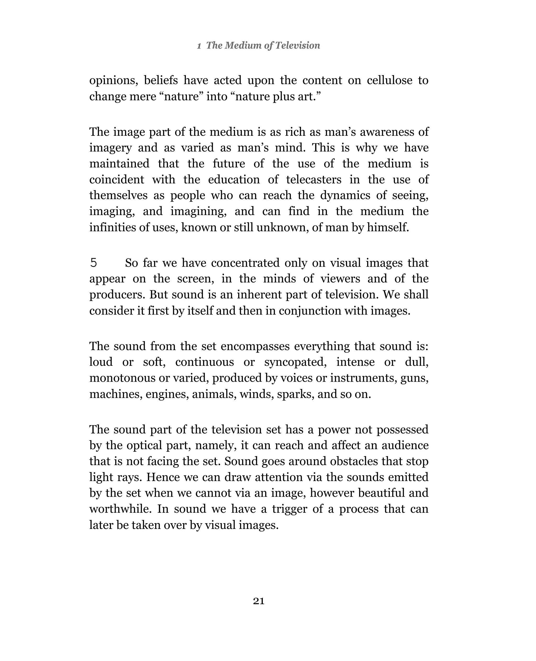1 The Medium of Television


opinions, beliefs have acted upon the content on cellulose to
change mere “nature” into “nature plus art.”

The image part of the medium is as rich as man’s awareness of
imagery and as varied as man’s mind. This is why we have
maintained that the future of the use of the medium is
coincident with the education of telecasters in the use of
themselves as people who can reach the dynamics of seeing,
imaging, and imagining, and can find in the medium the
infinities of uses, known or still unknown, of man by himself.

5     So far we have concentrated only on visual images that
appear on the screen, in the minds of viewers and of the
producers. But sound is an inherent part of television. We shall
consider it first by itself and then in conjunction with images.

The sound from the set encompasses everything that sound is:
loud or soft, continuous or syncopated, intense or dull,
monotonous or varied, produced by voices or instruments, guns,
machines, engines, animals, winds, sparks, and so on.

The sound part of the television set has a power not possessed
by the optical part, namely, it can reach and affect an audience
that is not facing the set. Sound goes around obstacles that stop
light rays. Hence we can draw attention via the sounds emitted
by the set when we cannot via an image, however beautiful and
worthwhile. In sound we have a trigger of a process that can
later be taken over by visual images.




                               21
 