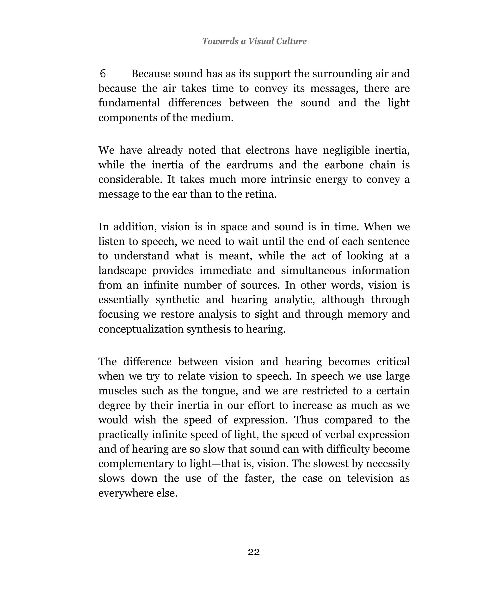 Towards a Visual Culture


6     Because sound has as its support the surrounding air and
because the air takes time to convey its messages, there are
fundamental differences between the sound and the light
components of the medium.

We have already noted that electrons have negligible inertia,
while the inertia of the eardrums and the earbone chain is
considerable. It takes much more intrinsic energy to convey a
message to the ear than to the retina.

In addition, vision is in space and sound is in time. When we
listen to speech, we need to wait until the end of each sentence
to understand what is meant, while the act of looking at a
landscape provides immediate and simultaneous information
from an infinite number of sources. In other words, vision is
essentially synthetic and hearing analytic, although through
focusing we restore analysis to sight and through memory and
conceptualization synthesis to hearing.

The difference between vision and hearing becomes critical
when we try to relate vision to speech. In speech we use large
muscles such as the tongue, and we are restricted to a certain
degree by their inertia in our effort to increase as much as we
would wish the speed of expression. Thus compared to the
practically infinite speed of light, the speed of verbal expression
and of hearing are so slow that sound can with difficulty become
complementary to light—that is, vision. The slowest by necessity
slows down the use of the faster, the case on television as
everywhere else.




                                22
 