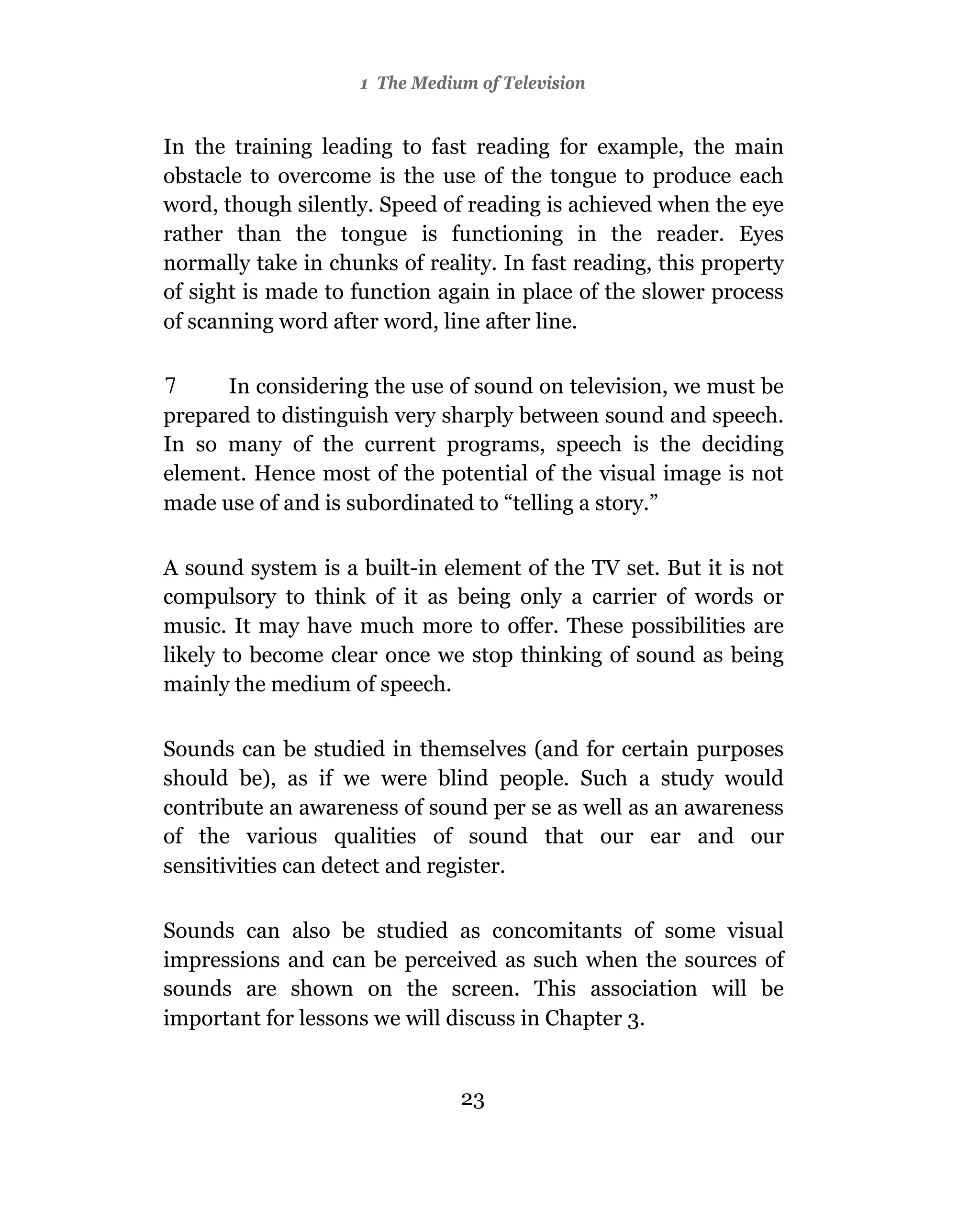 1 The Medium of Television


In the training leading to fast reading for example, the main
obstacle to overcome is the use of the tongue to produce each
word, though silently. Speed of reading is achieved when the eye
rather than the tongue is functioning in the reader. Eyes
normally take in chunks of reality. In fast reading, this property
of sight is made to function again in place of the slower process
of scanning word after word, line after line.

7     In considering the use of sound on television, we must be
prepared to distinguish very sharply between sound and speech.
In so many of the current programs, speech is the deciding
element. Hence most of the potential of the visual image is not
made use of and is subordinated to “telling a story.”

A sound system is a built-in element of the TV set. But it is not
compulsory to think of it as being only a carrier of words or
music. It may have much more to offer. These possibilities are
likely to become clear once we stop thinking of sound as being
mainly the medium of speech.

Sounds can be studied in themselves (and for certain purposes
should be), as if we were blind people. Such a study would
contribute an awareness of sound per se as well as an awareness
of the various qualities of sound that our ear and our
sensitivities can detect and register.

Sounds can also be studied as concomitants of some visual
impressions and can be perceived as such when the sources of
sounds are shown on the screen. This association will be
important for lessons we will discuss in Chapter 3.


                               23
 