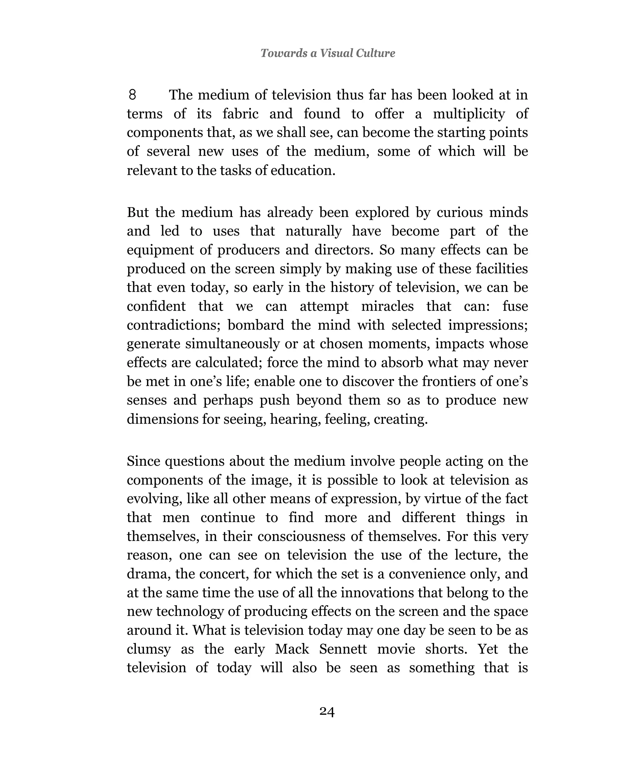 Towards a Visual Culture


8      The medium of television thus far has been looked at in
terms of its fabric and found to offer a multiplicity of
components that, as we shall see, can become the starting points
of several new uses of the medium, some of which will be
relevant to the tasks of education.

But the medium has already been explored by curious minds
and led to uses that naturally have become part of the
equipment of producers and directors. So many effects can be
produced on the screen simply by making use of these facilities
that even today, so early in the history of television, we can be
confident that we can attempt miracles that can: fuse
contradictions; bombard the mind with selected impressions;
generate simultaneously or at chosen moments, impacts whose
effects are calculated; force the mind to absorb what may never
be met in one’s life; enable one to discover the frontiers of one’s
senses and perhaps push beyond them so as to produce new
dimensions for seeing, hearing, feeling, creating.

Since questions about the medium involve people acting on the
components of the image, it is possible to look at television as
evolving, like all other means of expression, by virtue of the fact
that men continue to find more and different things in
themselves, in their consciousness of themselves. For this very
reason, one can see on television the use of the lecture, the
drama, the concert, for which the set is a convenience only, and
at the same time the use of all the innovations that belong to the
new technology of producing effects on the screen and the space
around it. What is television today may one day be seen to be as
clumsy as the early Mack Sennett movie shorts. Yet the
television of today will also be seen as something that is


                                24
 