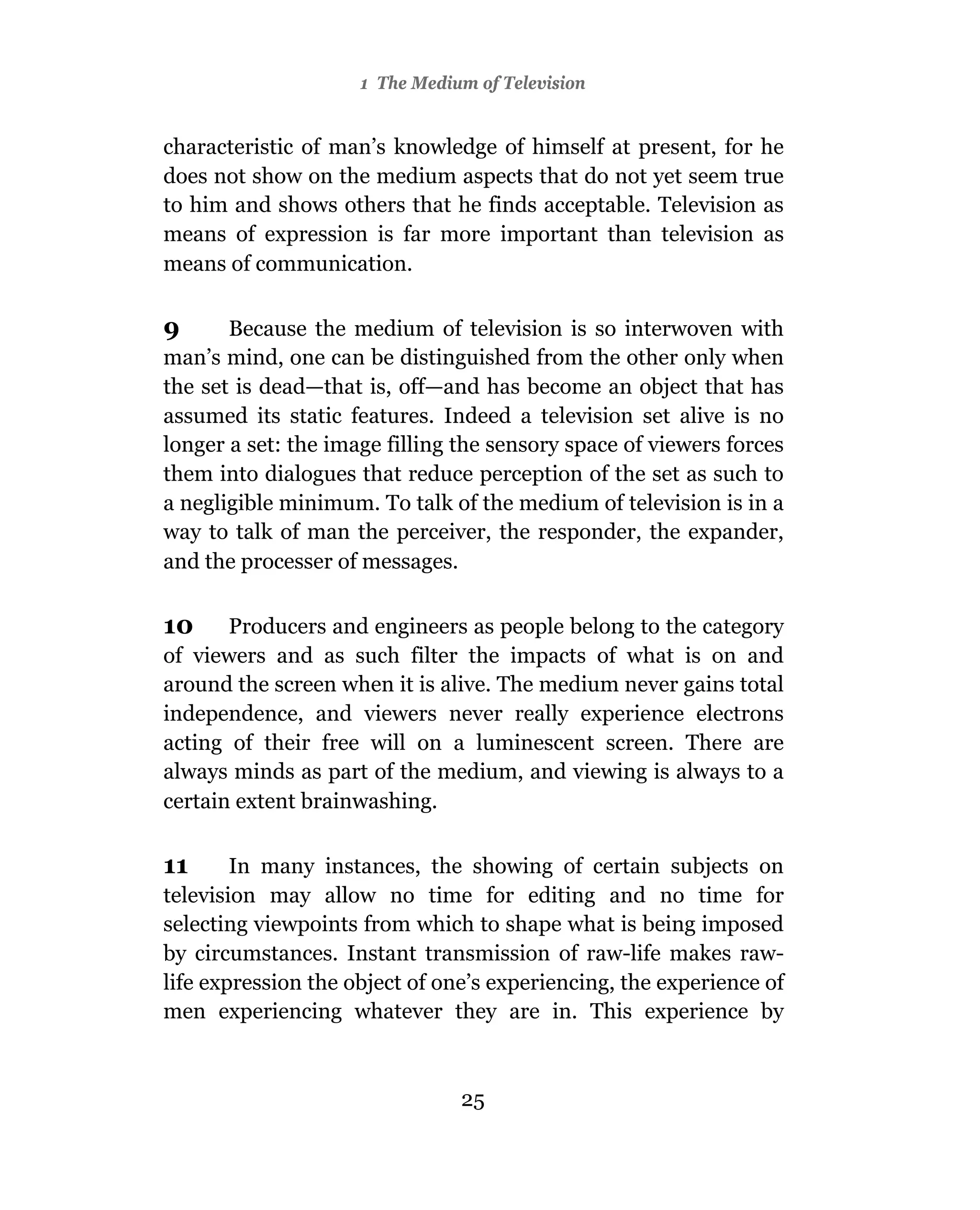 1 The Medium of Television


characteristic of man’s knowledge of himself at present, for he
does not show on the medium aspects that do not yet seem true
to him and shows others that he finds acceptable. Television as
means of expression is far more important than television as
means of communication.

9      Because the medium of television is so interwoven with
man’s mind, one can be distinguished from the other only when
the set is dead—that is, off—and has become an object that has
assumed its static features. Indeed a television set alive is no
longer a set: the image filling the sensory space of viewers forces
them into dialogues that reduce perception of the set as such to
a negligible minimum. To talk of the medium of television is in a
way to talk of man the perceiver, the responder, the expander,
and the processer of messages.

10     Producers and engineers as people belong to the category
of viewers and as such filter the impacts of what is on and
around the screen when it is alive. The medium never gains total
independence, and viewers never really experience electrons
acting of their free will on a luminescent screen. There are
always minds as part of the medium, and viewing is always to a
certain extent brainwashing.

11      In many instances, the showing of certain subjects on
television may allow no time for editing and no time for
selecting viewpoints from which to shape what is being imposed
by circumstances. Instant transmission of raw-life makes raw-
life expression the object of one’s experiencing, the experience of
men experiencing whatever they are in. This experience by



                                25
 