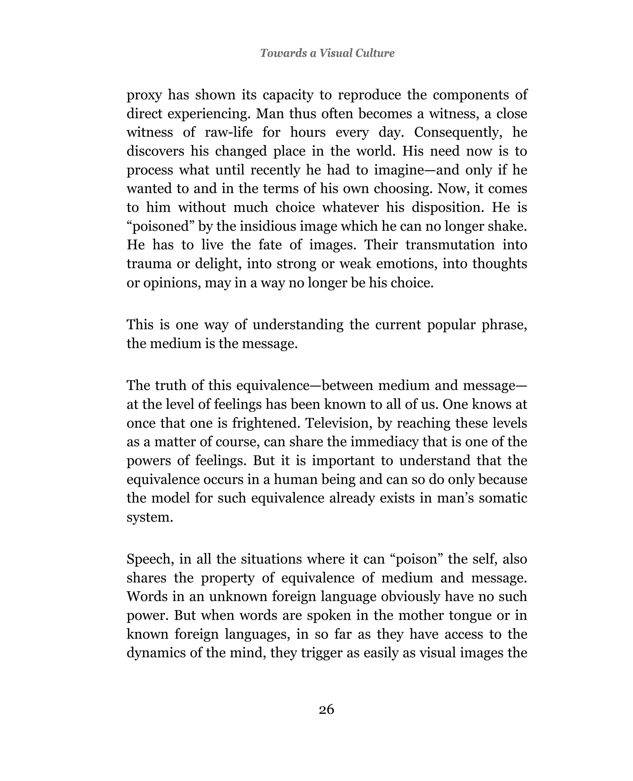 Towards a Visual Culture


proxy has shown its capacity to reproduce the components of
direct experiencing. Man thus often becomes a witness, a close
witness of raw-life for hours every day. Consequently, he
discovers his changed place in the world. His need now is to
process what until recently he had to imagine—and only if he
wanted to and in the terms of his own choosing. Now, it comes
to him without much choice whatever his disposition. He is
“poisoned” by the insidious image which he can no longer shake.
He has to live the fate of images. Their transmutation into
trauma or delight, into strong or weak emotions, into thoughts
or opinions, may in a way no longer be his choice.

This is one way of understanding the current popular phrase,
the medium is the message.

The truth of this equivalence—between medium and message—
at the level of feelings has been known to all of us. One knows at
once that one is frightened. Television, by reaching these levels
as a matter of course, can share the immediacy that is one of the
powers of feelings. But it is important to understand that the
equivalence occurs in a human being and can so do only because
the model for such equivalence already exists in man’s somatic
system.

Speech, in all the situations where it can “poison” the self, also
shares the property of equivalence of medium and message.
Words in an unknown foreign language obviously have no such
power. But when words are spoken in the mother tongue or in
known foreign languages, in so far as they have access to the
dynamics of the mind, they trigger as easily as visual images the



                               26
 