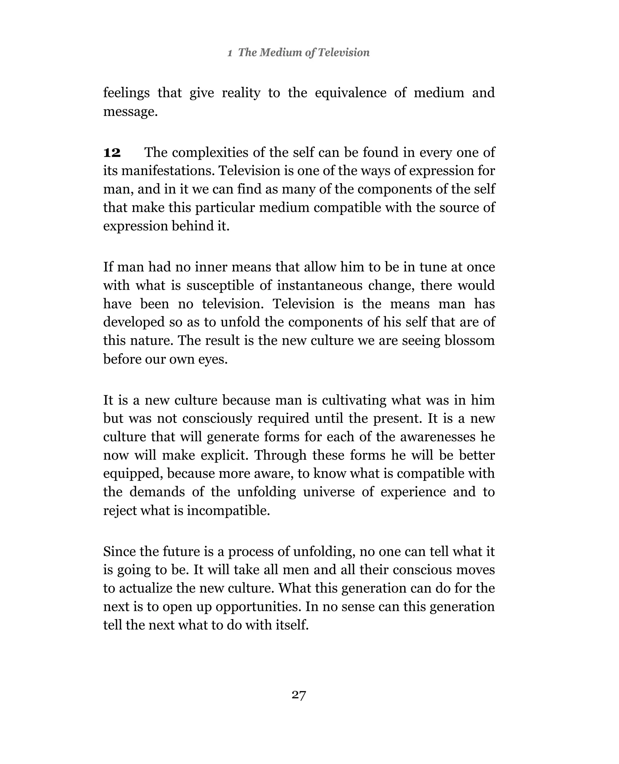 1 The Medium of Television


feelings that give reality to the equivalence of medium and
message.

12     The complexities of the self can be found in every one of
its manifestations. Television is one of the ways of expression for
man, and in it we can find as many of the components of the self
that make this particular medium compatible with the source of
expression behind it.

If man had no inner means that allow him to be in tune at once
with what is susceptible of instantaneous change, there would
have been no television. Television is the means man has
developed so as to unfold the components of his self that are of
this nature. The result is the new culture we are seeing blossom
before our own eyes.

It is a new culture because man is cultivating what was in him
but was not consciously required until the present. It is a new
culture that will generate forms for each of the awarenesses he
now will make explicit. Through these forms he will be better
equipped, because more aware, to know what is compatible with
the demands of the unfolding universe of experience and to
reject what is incompatible.

Since the future is a process of unfolding, no one can tell what it
is going to be. It will take all men and all their conscious moves
to actualize the new culture. What this generation can do for the
next is to open up opportunities. In no sense can this generation
tell the next what to do with itself.



                                27
 