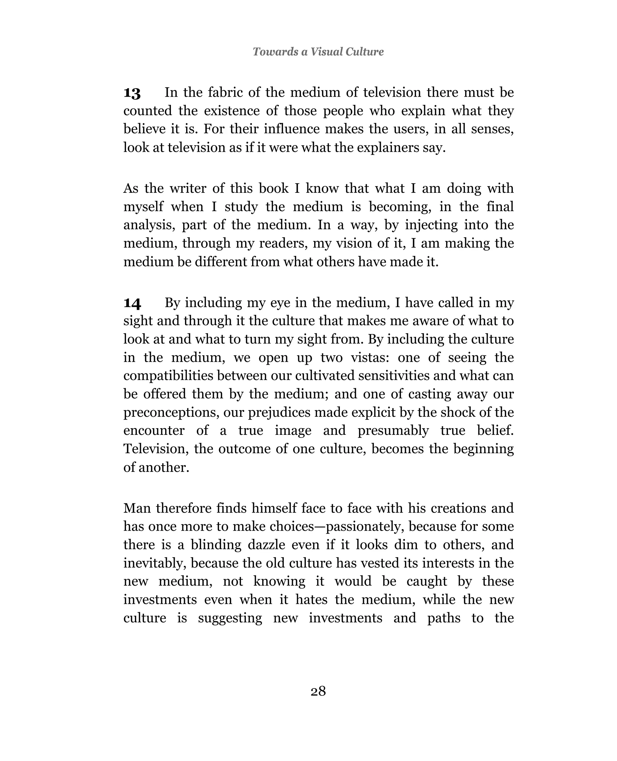 Towards a Visual Culture


13     In the fabric of the medium of television there must be
counted the existence of those people who explain what they
believe it is. For their influence makes the users, in all senses,
look at television as if it were what the explainers say.

As the writer of this book I know that what I am doing with
myself when I study the medium is becoming, in the final
analysis, part of the medium. In a way, by injecting into the
medium, through my readers, my vision of it, I am making the
medium be different from what others have made it.

14     By including my eye in the medium, I have called in my
sight and through it the culture that makes me aware of what to
look at and what to turn my sight from. By including the culture
in the medium, we open up two vistas: one of seeing the
compatibilities between our cultivated sensitivities and what can
be offered them by the medium; and one of casting away our
preconceptions, our prejudices made explicit by the shock of the
encounter of a true image and presumably true belief.
Television, the outcome of one culture, becomes the beginning
of another.

Man therefore finds himself face to face with his creations and
has once more to make choices—passionately, because for some
there is a blinding dazzle even if it looks dim to others, and
inevitably, because the old culture has vested its interests in the
new medium, not knowing it would be caught by these
investments even when it hates the medium, while the new
culture is suggesting new investments and paths to the




                                28
 