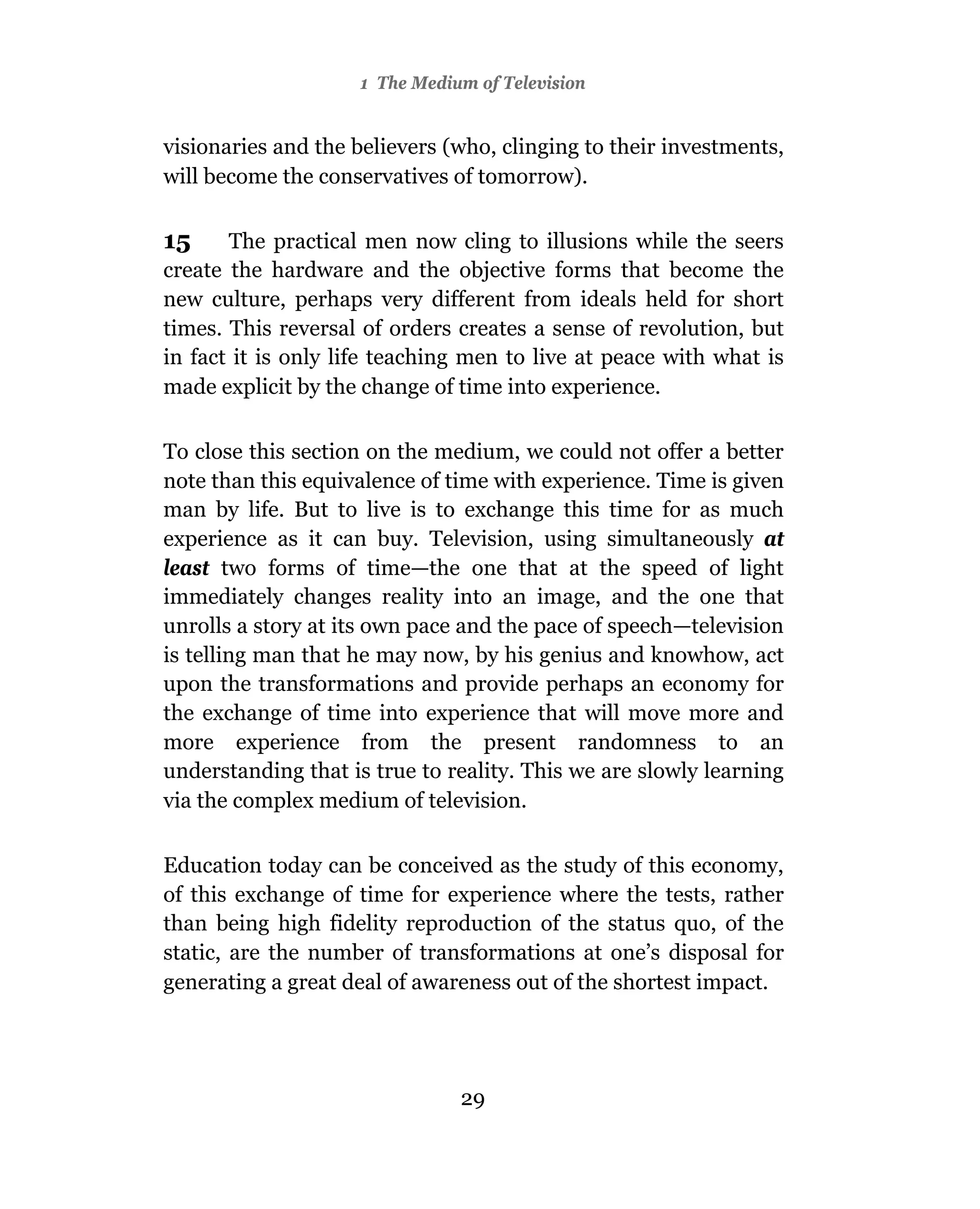 1 The Medium of Television


visionaries and the believers (who, clinging to their investments,
will become the conservatives of tomorrow).

15     The practical men now cling to illusions while the seers
create the hardware and the objective forms that become the
new culture, perhaps very different from ideals held for short
times. This reversal of orders creates a sense of revolution, but
in fact it is only life teaching men to live at peace with what is
made explicit by the change of time into experience.

To close this section on the medium, we could not offer a better
note than this equivalence of time with experience. Time is given
man by life. But to live is to exchange this time for as much
experience as it can buy. Television, using simultaneously at
least two forms of time—the one that at the speed of light
immediately changes reality into an image, and the one that
unrolls a story at its own pace and the pace of speech—television
is telling man that he may now, by his genius and knowhow, act
upon the transformations and provide perhaps an economy for
the exchange of time into experience that will move more and
more experience from the present randomness to an
understanding that is true to reality. This we are slowly learning
via the complex medium of television.

Education today can be conceived as the study of this economy,
of this exchange of time for experience where the tests, rather
than being high fidelity reproduction of the status quo, of the
static, are the number of transformations at one’s disposal for
generating a great deal of awareness out of the shortest impact.




                               29
 
