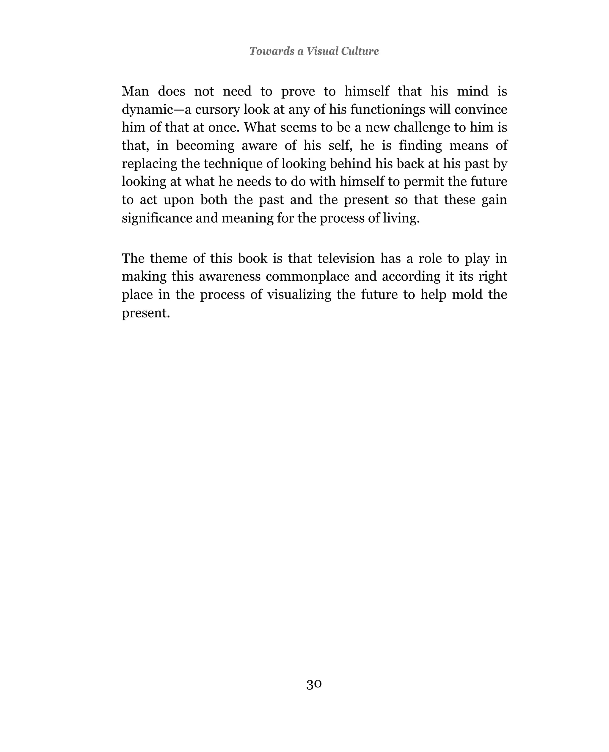 Towards a Visual Culture


Man does not need to prove to himself that his mind is
dynamic—a cursory look at any of his functionings will convince
him of that at once. What seems to be a new challenge to him is
that, in becoming aware of his self, he is finding means of
replacing the technique of looking behind his back at his past by
looking at what he needs to do with himself to permit the future
to act upon both the past and the present so that these gain
significance and meaning for the process of living.

The theme of this book is that television has a role to play in
making this awareness commonplace and according it its right
place in the process of visualizing the future to help mold the
present.




                               30
 