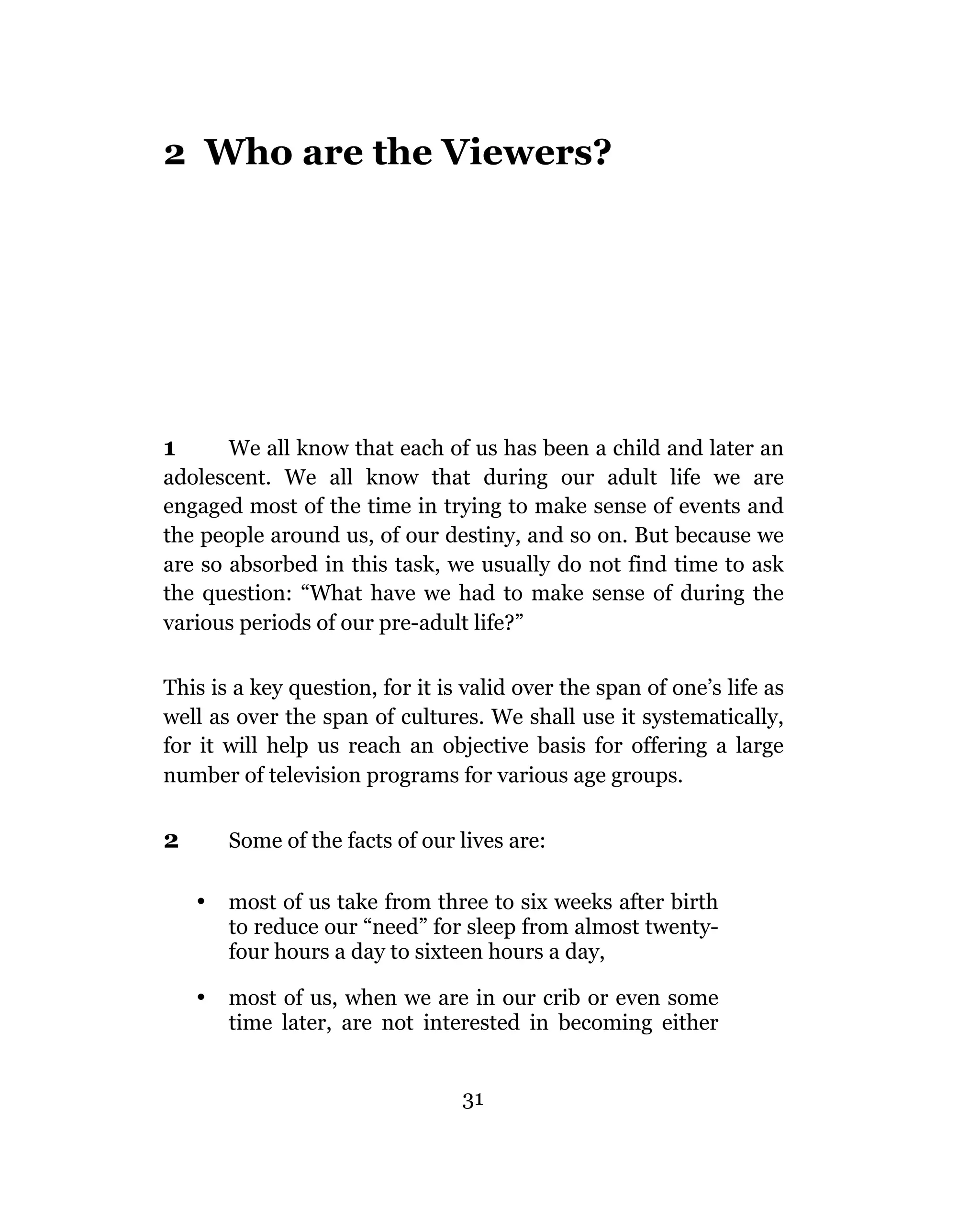 2 Who are the Viewers?




1      We all know that each of us has been a child and later an
adolescent. We all know that during our adult life we are
engaged most of the time in trying to make sense of events and
the people around us, of our destiny, and so on. But because we
are so absorbed in this task, we usually do not find time to ask
the question: “What have we had to make sense of during the
various periods of our pre-adult life?”

This is a key question, for it is valid over the span of one’s life as
well as over the span of cultures. We shall use it systematically,
for it will help us reach an objective basis for offering a large
number of television programs for various age groups.


2       Some of the facts of our lives are:

    •   most of us take from three to six weeks after birth
        to reduce our “need” for sleep from almost twenty-
        four hours a day to sixteen hours a day,

    •   most of us, when we are in our crib or even some
        time later, are not interested in becoming either


                                 31
 