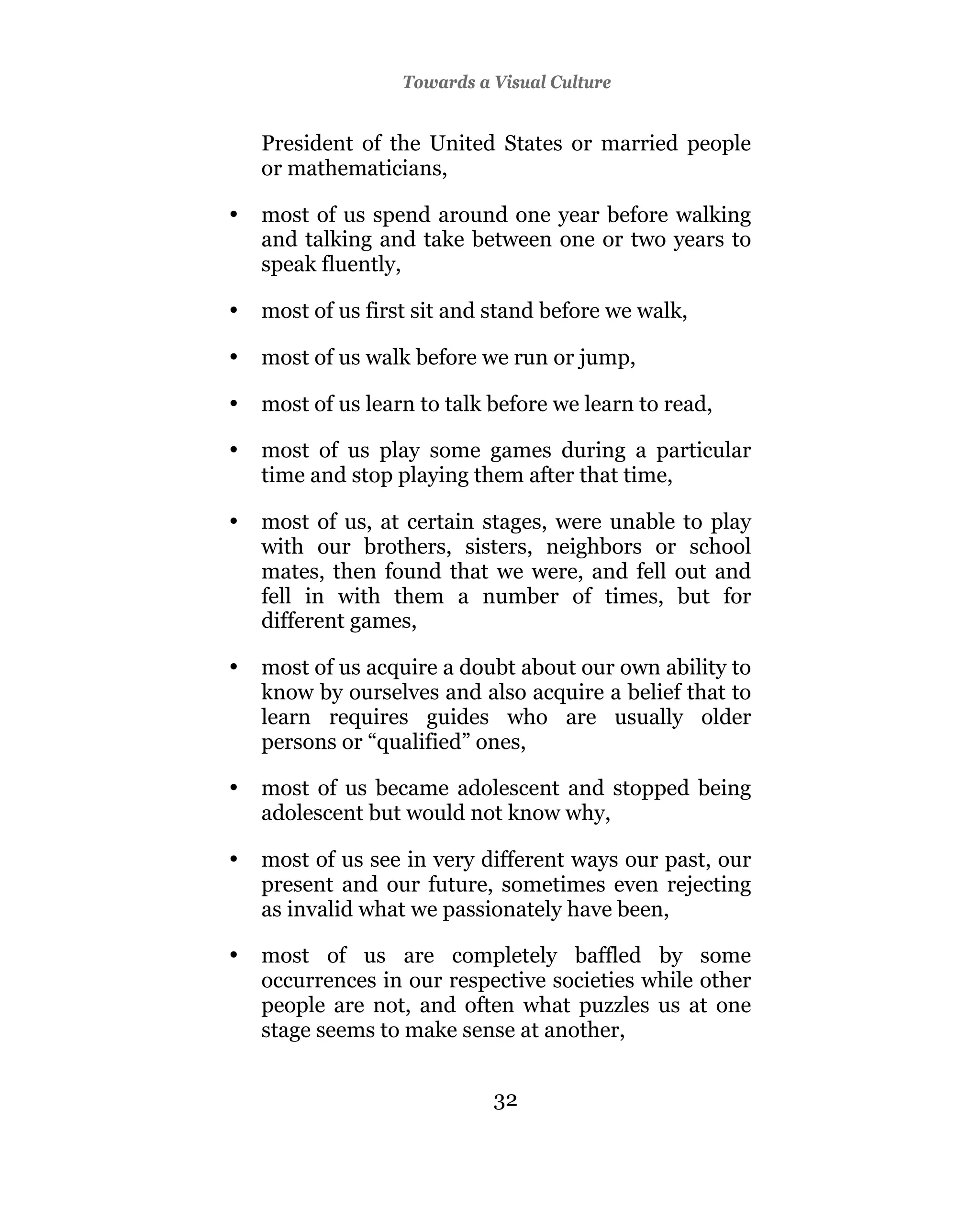 Towards a Visual Culture


    President of the United States or married people
    or mathematicians,

•   most of us spend around one year before walking
    and talking and take between one or two years to
    speak fluently,

•   most of us first sit and stand before we walk,

•   most of us walk before we run or jump,

•   most of us learn to talk before we learn to read,

•   most of us play some games during a particular
    time and stop playing them after that time,

•   most of us, at certain stages, were unable to play
    with our brothers, sisters, neighbors or school
    mates, then found that we were, and fell out and
    fell in with them a number of times, but for
    different games,

•   most of us acquire a doubt about our own ability to
    know by ourselves and also acquire a belief that to
    learn requires guides who are usually older
    persons or “qualified” ones,

•   most of us became adolescent and stopped being
    adolescent but would not know why,

•   most of us see in very different ways our past, our
    present and our future, sometimes even rejecting
    as invalid what we passionately have been,

•   most of us are completely baffled by some
    occurrences in our respective societies while other
    people are not, and often what puzzles us at one
    stage seems to make sense at another,


                             32
 